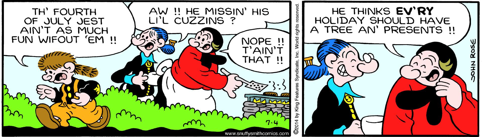 Mammal OCR: TH' FOURTH OF JULY JEST AIN'T AS MUCH FUN WIFOUT 'EM ! AW ! HE MISSIN' HIS LI'L CUZZINS ? HE THINKS EV'RY HOLIDAY SHOULD HAVE A TREE AN' PRESENTS!! NOPE !! T'AIN'T THAT !! 7.4 wrd www.snuffysmithcomics.com O2014 by King Features SyndicateInc. World rights reserved. JOHN ROSE TH' FOURTH OF JULY JEST AIN'T AS MUCH FUN WIFOUT 'EM ! AW ! HE MISSIN' HIS LI'L CUZZINS ? HE THINKS EV'RY HOLIDAY SHOULD HAVE A TREE AN' PRESENTS!! NOPE !! T'AIN'T THAT !! 7.4 wrd www.snuffysmithcomics.com O2014 by King Features SyndicateInc. World rights reserved. JOHN ROSE