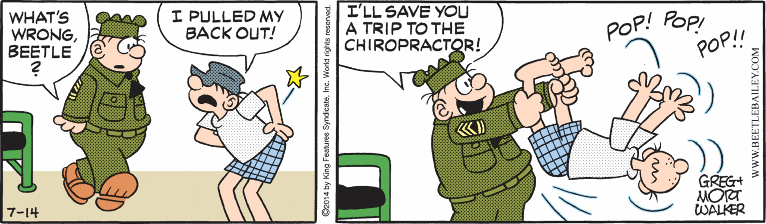 Humour OCR: WHAT'S WRONGBEETLE I PULLED MY BACK OUT! I'LL SAVE YOU A TRIP TO THE CHIROPRACTOR! POp! POP! POP! GREG+ MORT WALKER 7-14 ? ©2014 by King Features SyndicateInc. World rights reserved. WWW.BEETLEBAILEY.COM WHAT'S WRONGBEETLE I PULLED MY BACK OUT! I'LL SAVE YOU A TRIP TO THE CHIROPRACTOR! POp! POP! POP! GREG+ MORT WALKER 7-14 ? ©2014 by King Features SyndicateInc. World rights reserved. WWW.BEETLEBAILEY.COM