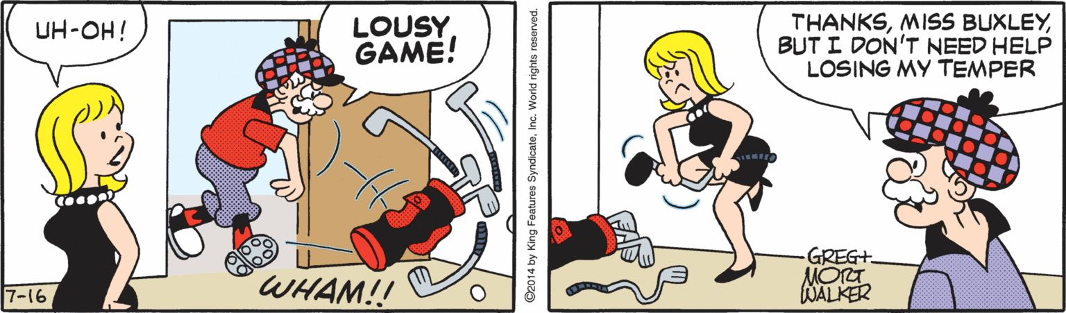 Pleased OCR: LOUSY GAME! THANKSBUT I DON'T NEED HELP LOSING MY TEMPER UH-OH! WHAM!! GREG+ MOT WALKER 7-16 ©2014 by King Features SyndicateInc. World rights reserved. LOUSY GAME! THANKSMISS BUXLEYBUT I DON'T NEED HELP LOSING MY TEMPER UH-OH! WHAM!! GREG+ MOT WALKER 7-16 ©2014 by King Features SyndicateInc. World rights reserved.