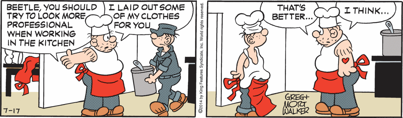 Rectangle OCR: BEETLEYOU SHOULD TRY TO LOOK MORE PROFESSIONAL WHEN WORKING IN THE KITCHEN I LAID OUT SOME OF MY CLOTHES FOR YOU THAT'S BETTER... I THINK... GREG+ MORT WALKER 7-17 ©2014 by King Features SyndicateInc. World rights reserved. BEETLEYOU SHOULD TRY TO LOOK MORE PROFESSIONAL WHEN WORKING IN THE KITCHEN I LAID OUT SOME OF MY CLOTHES FOR YOU THAT'S BETTER... I THINK... GREG+ MORT WALKER 7-17 ©2014 by King Features SyndicateInc. World rights reserved.
