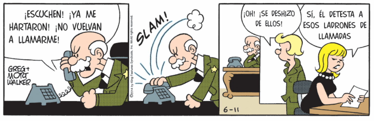 Illustration OCR: ¡ESCUCHEN! ¡YA ME HARTARON! NO VUELVAN OH! SE DESHIZO SÍÉL DETESTA A ESOS LADRONES DE DE ELLOS! A LLAMARME! SLAM! LLAMADAS GREG+ MORT WALKER 6-11 ¡ESCUCHEN! ¡YA ME HARTARON! NO VUELVAN OH! SE DESHIZO SÍÉL DETESTA A ESOS LADRONES DE DE ELLOS! A LLAMARME! SLAM! LLAMADAS GREG+ MORT WALKER 6-11