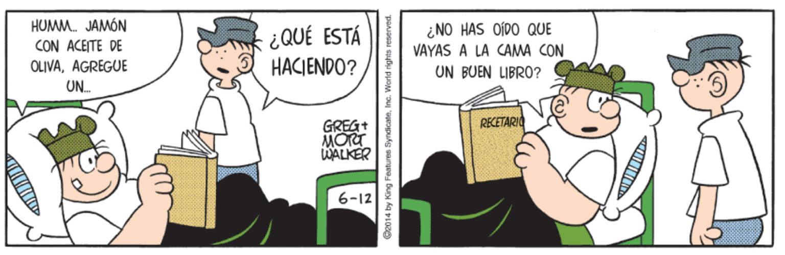 Pleased OCR: HUMM. JAMÓN ¿QUÉ ESTÁ HACIENDO? ¿NO HAS OÍDO QUE VÄYAS A LA CAMA CON UN BUEN LIBRÓ? CON ACEITE DE OLIVAAGREGUE UN. RECETARIO GREG+ MORT WALKER 6-12 O2014 by King Features SyndicateInc. World rights reserved. HUMM. JAMÓN ¿QUÉ ESTÁ HACIENDO? ¿NO HAS OÍDO QUE VÄYAS A LA CAMA CON UN BUEN LIBRÓ? CON ACEITE DE OLIVAAGREGUE UN. RECETARIO GREG+ MORT WALKER 6-12 O2014 by King Features SyndicateInc. World rights reserved.
