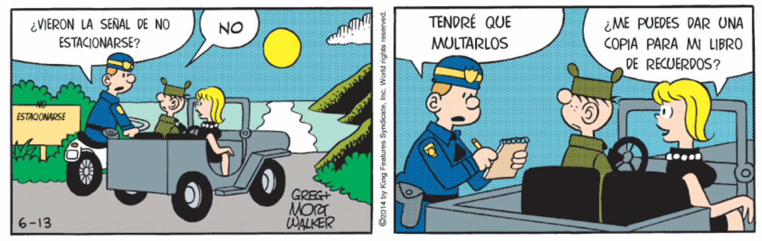 Illustration OCR: TENDRÉ QUE ¿VIERON LA SEÑAL DE NO ESTACIONARSE? ¿ME PUEDES DAR UNA COPIA PARA MW LIBRO DE RECUERDOS? NO MULTARLOS ESTACIONARSE GREG+ MOT WALKER 6-13 ©2014 by King Features SyndicateInc. World rights reserved. TENDRÉ QUE ¿VIERON LA SEÑAL DE NO ESTACIONARSE? ¿ME PUEDES DAR UNA COPIA PARA MW LIBRO DE RECUERDOS? NO MULTARLOS ESTACIONARSE GREG+ MOT WALKER 6-13 ©2014 by King Features SyndicateInc. World rights reserved.