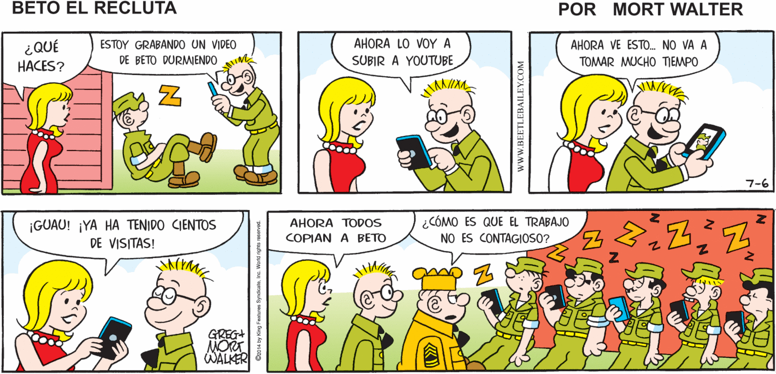 Organism OCR: ME GUSTARÍA PODER ES UN L0 ?O? ? Mort Walker's DORMIR ASÍ CLÁSICO GRABAR beto el recluta AHORA LO VOY A AHORA VE ESTO. NO VA A ¿QUÉ HACES? ESTOY GRABANDO UN VIDEO DE BETO DURMIENDO SUBIR A YOUTUBE TOMAR MUCHO TIEMPO 7-6 ¡GUAU! ¡YA HA TENIDO CIENTOS AHORA TODOS ¿CÓMO ES QUE EL TRABAJO DE VISITAS! COPIAN A BETO NO ES CONTAGIOSO? GREG+ NORT WALKER www.BEETLEBAILEY.COM ME GUSTARÍA PODER ES UN L0 ?O? ? Mort Walker's DORMIR ASÍ CLÁSICO GRABAR beto el recluta AHORA LO VOY A AHORA VE ESTO. NO VA A ¿QUÉ HACES? ESTOY GRABANDO UN VIDEO DE BETO DURMIENDO SUBIR A YOUTUBE TOMAR MUCHO TIEMPO 7-6 ¡GUAU! ¡YA HA TENIDO CIENTOS AHORA TODOS ¿CÓMO ES QUE EL TRABAJO DE VISITAS! COPIAN A BETO NO ES CONTAGIOSO? GREG+ NORT WALKER www.BEETLEBAILEY.COM