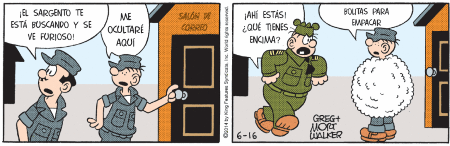 Event OCR: BOLITAS PARA EL SARGENTO TE ESTÁ BUSCANDO Y SE VE FURIOSO! SALOW DE CORREO ¡AHÍ ESTÁS! ¿QUÉ TIENES ME EMPACAR OCULTARÉ AQUÍ ENCIMA? GREG+ MORT tWALKER 6-16 G2014 by King Features SyndicateInc. World rights reserved. BOLITAS PARA EL SARGENTO TE ESTÁ BUSCANDO Y SE VE FURIOSO! SALOW DE CORREO ¡AHÍ ESTÁS! ¿QUÉ TIENES ME EMPACAR OCULTARÉ AQUÍ ENCIMA? GREG+ MORT tWALKER 6-16 G2014 by King Features SyndicateInc. World rights reserved.