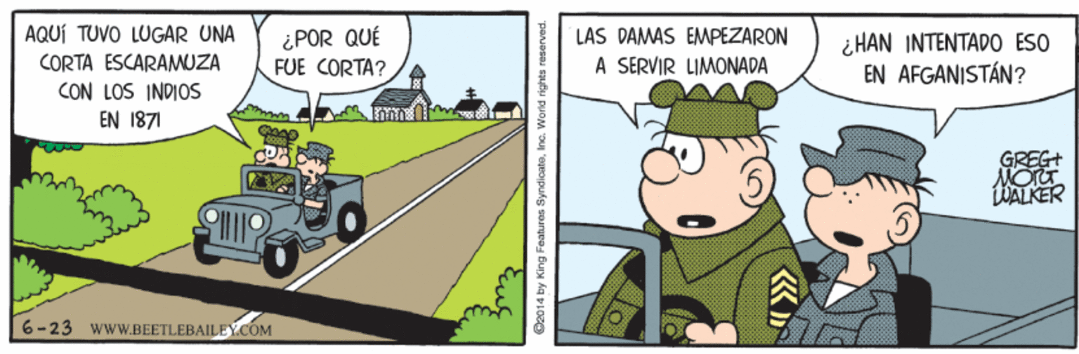 Art OCR: AQUÍ TUVO LUGAR UNA CORTA ESCARAMUZA LAS DAMAS EMPEZARON ¿POR QUÉ FUE CORTA? ¿ HAN INTENTADO ESO EN AFGANISTÁN? A SERVIR LIMONADA CON LOS INDIOS EN 1871 GREG MorT LWALKER 6-23 wwW.BEETLEBAILEY.COM O2014 by King Features SyndicatoInc. World righta reserved lo AQUÍ TUVO LUGAR UNA CORTA ESCARAMUZA LAS DAMAS EMPEZARON ¿POR QUÉ FUE CORTA? ¿ HAN INTENTADO ESO EN AFGANISTÁN? A SERVIR LIMONADA CON LOS INDIOS EN 1871 GREG MorT LWALKER 6-23 wwW.BEETLEBAILEY.COM O2014 by King Features SyndicatoInc. World righta reserved lo