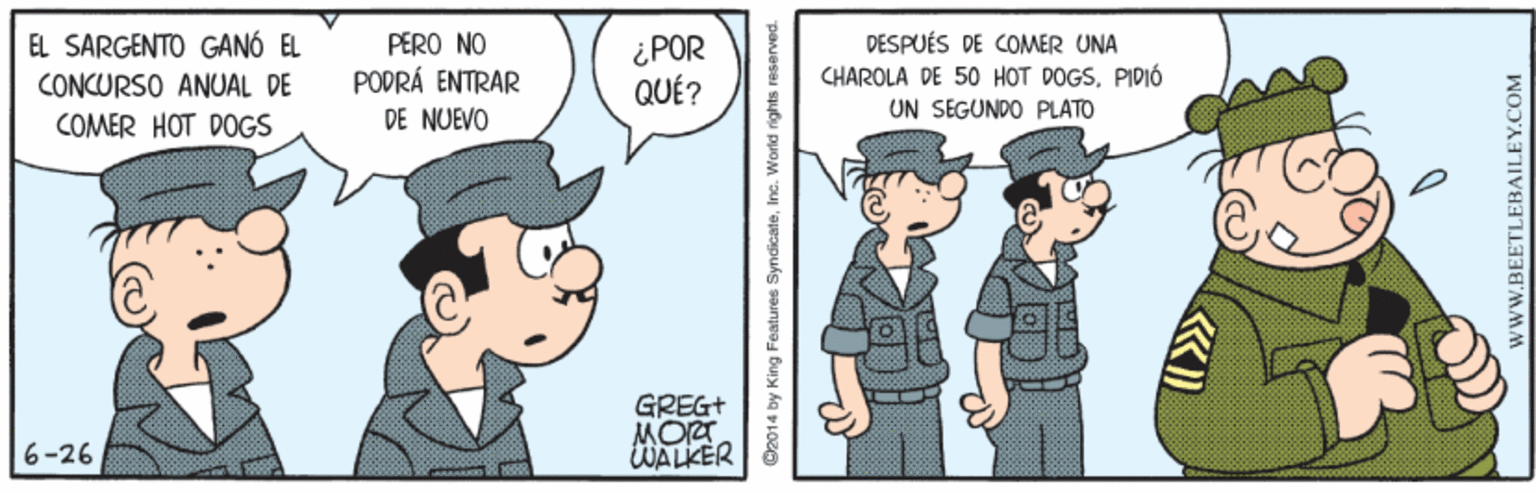 Illustration OCR: EL SARGENTO GANÓ EL CONCURSO ANUAL DE COMER HOT DOGS ¿POR QUÉ? DESPUÉS DE COMER UNA CHAROLA DE 50 HOT DOGSPIDIÓ PERO NO PODRÁ ENTRAR DE NUEVO UN SEGUNDO PLATO GREG+ MORT WALKER 6-26 e2014 by King Features SyndicateInc. World rights reserved. www.BEETLEBAILEY.COM EL SARGENTO GANÓ EL CONCURSO ANUAL DE COMER HOT DOGS ¿POR QUÉ? DESPUÉS DE COMER UNA CHAROLA DE 50 HOT DOGSPIDIÓ PERO NO PODRÁ ENTRAR DE NUEVO UN SEGUNDO PLATO GREG+ MORT WALKER 6-26 e2014 by King Features SyndicateInc. World rights reserved. www.BEETLEBAILEY.COM