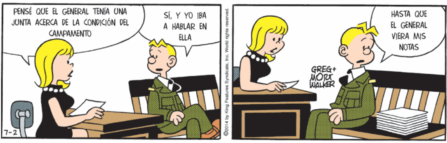 Font OCR: PENSÉ QUE EL GENERAL TENÍA UNA JUNTA ACERCA DE LA CONDICIÓN DEL SÍY YO IBA A HABLAR EN HASTA QUE EL GENERAL CAMPAMENTO ELLA VIERA MIS NOTAS GREG+ MORT WALKER 7-2 ©2014 by King Features Syndicaleinc. World rights reserved. PENSÉ QUE EL GENERAL TENÍA UNA JUNTA ACERCA DE LA CONDICIÓN DEL SÍY YO IBA A HABLAR EN HASTA QUE EL GENERAL CAMPAMENTO ELLA VIERA MIS NOTAS GREG+ MORT WALKER 7-2 ©2014 by King Features Syndicaleinc. World rights reserved.