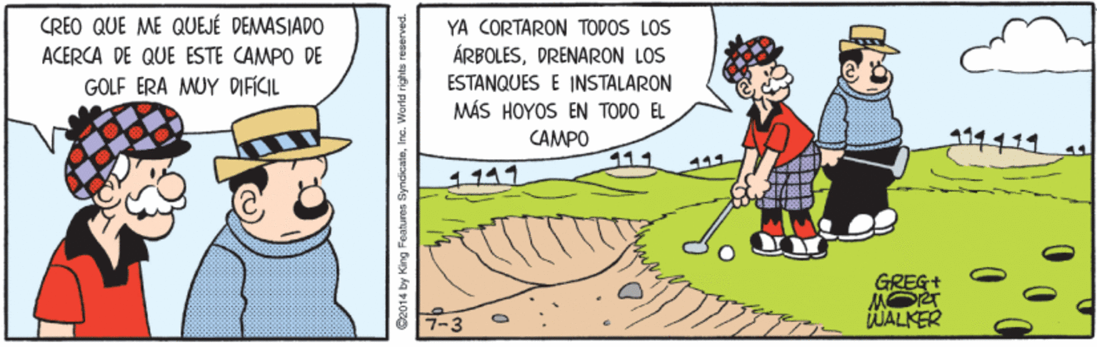 Happy OCR: CREO QUE ME QUEJÉ DEMASIADO YA CORTARON TODOS LOS ÁRBOLESDRENARON LOS ACERCA DE QUE ESTE CAMPO DE ESTANQUES E INSTALARON MÁS HOYOS EN TODO EL CAMPO GOLF ERA MUY DIFICIL 11111 111 1111 GREG+ MORT WALKER 7-3 2014 by King Features SyndicaleInc. World rights CREO QUE ME QUEJÉ DEMASIADO YA CORTARON TODOS LOS ÁRBOLESDRENARON LOS ACERCA DE QUE ESTE CAMPO DE ESTANQUES E INSTALARON MÁS HOYOS EN TODO EL CAMPO GOLF ERA MUY DIFICIL 11111 111 1111 GREG+ MORT WALKER 7-3 2014 by King Features SyndicaleInc. World rights
