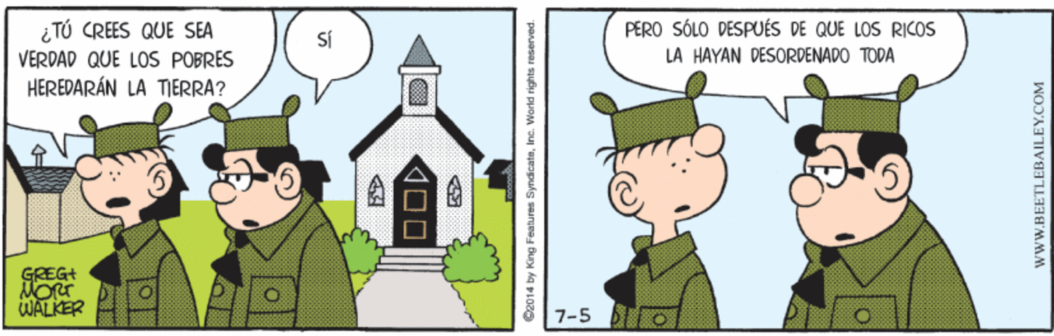 Illustration OCR: ¿TÚ CREES QUE SEA VERDAD QUE LOS POBRES HEREDARÁN LA TIERRA? PERO SÓLO DESPUÉS DE QUE LOS RICOS SÍ LA HAYAN DESORDENADO TODA GREG+ MORT WALKER 7-5 BI o 00 S2014 by King Features SyndicateInc. World rights reserved. www.BEETLEBAILEY.COM ¿TÚ CREES QUE SEA VERDAD QUE LOS POBRES HEREDARÁN LA TIERRA? PERO SÓLO DESPUÉS DE QUE LOS RICOS SÍ LA HAYAN DESORDENADO TODA GREG+ MORT WALKER 7-5 BI o 00 S2014 by King Features SyndicateInc. World rights reserved. www.BEETLEBAILEY.COM