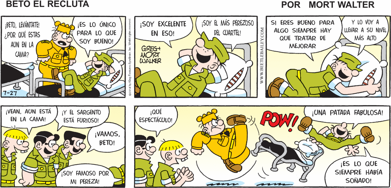Yellow OCR: AUN ESTÁ EN LA CAMA ¿ DÓNDE ESTÁ¡NO LO PUEDO CREER! ¡ESTÁ ATADO A BETO? ESA CAMA! Mort Walker's beto eI recluta BETOLEVÁNTATE! ¿POR QUÉ ESTAS AUN EN LA ¡ES LO ÚNICO PARA LO QUE ¡SOY EXCELENTE EN ESO! SOY EL MÁS PEREZOSO DEL CUARTEL! Y LO VOY A LLEVAR A SU NIVEL MÁS ALTO SI ERES BUENO PARA ALGO SIEMPRE HAY QUE TRATAR DE MEJORAR SOY BUE?! GREG+ MOTT WALKER CAMA? 7-27 ¡VEANAUN ESTÁ EN LA CAMA! ¡Y EL SARGENTO ESTÁ FURIOSO! ¡QUÉ ESPECTÁCULO! ¡UNA PATADA FABULOSA! POWI ¡VAMOSBETO! ¡ES LO QUE SIEMPRE HABÍA SOY FAMOSO POR MI PEREZA! SOÑADO! wwW.BEETLEBAILEY.COM AUN ESTÁ EN LA CAMA ¿ DÓNDE ESTÁ¡NO LO PUEDO CREER! ¡ESTÁ ATADO A BETO? ESA CAMA! Mort Walker's beto eI recluta BETOLEVÁNTATE! ¿POR QUÉ ESTAS AUN EN LA ¡ES LO ÚNICO PARA LO QUE ¡SOY EXCELENTE EN ESO! SOY EL MÁS PEREZOSO DEL CUARTEL! Y LO VOY A LLEVAR A SU NIVEL MÁS ALTO SI ERES BUENO PARA ALGO SIEMPRE HAY QUE TRATAR DE MEJORAR SOY BUE?! GREG+ MOTT WALKER CAMA? 7-27 ¡VEANAUN ESTÁ EN LA CAMA! ¡Y EL SARGENTO ESTÁ FURIOSO! ¡QUÉ ESPECTÁCULO! ¡UNA PATADA FABULOSA! POWI ¡VAMOSBETO! ¡ES LO QUE SIEMPRE HABÍA SOY FAMOSO POR MI PEREZA! SOÑADO! wwW.BEETLEBAILEY.COM