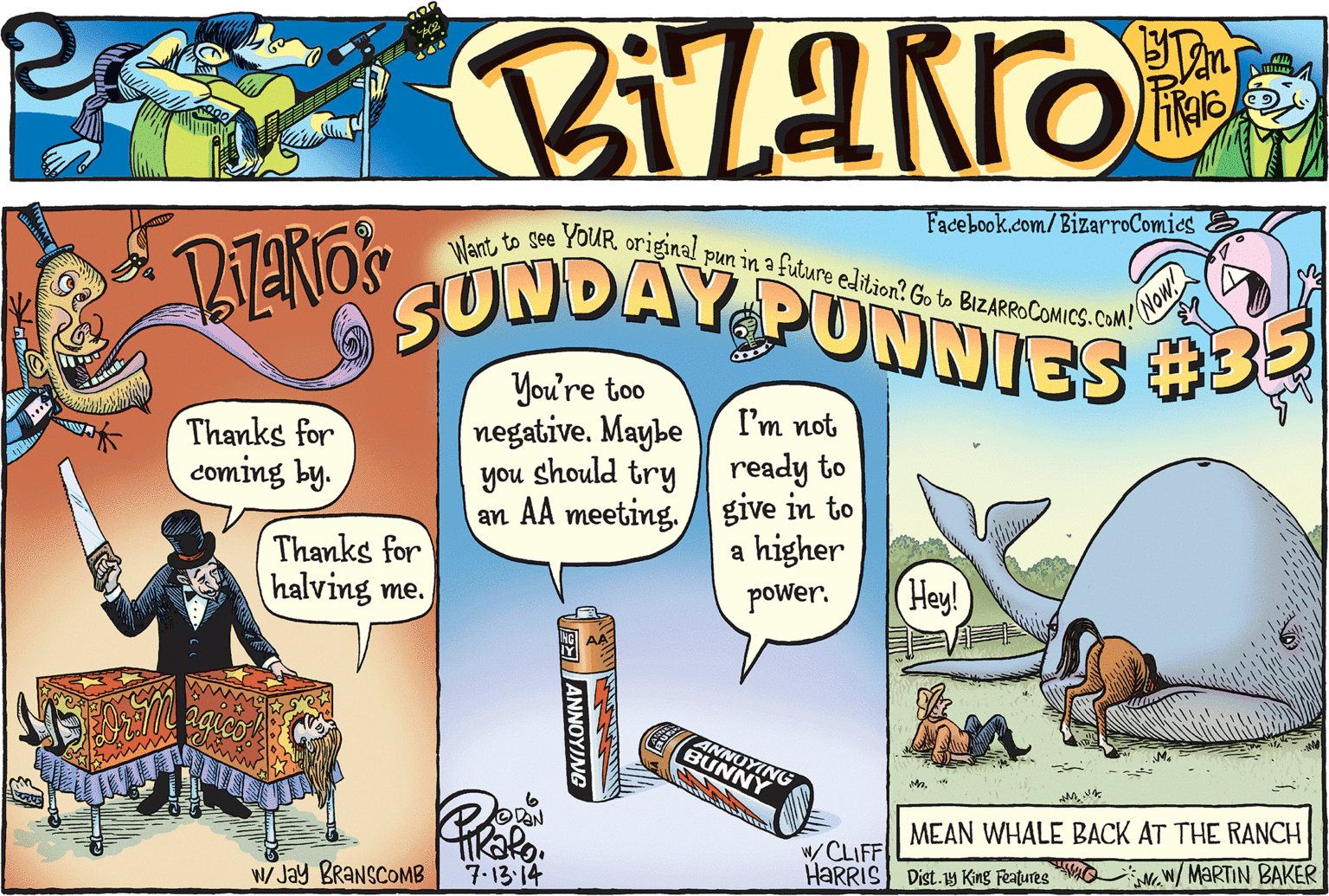 Comic book OCR: SUNDAY PUNNIES 3 Facebook.com/BizarroComies E Want to see YouRoriginal pun in a future edition? Go to BIZARROCOMICS.COM! NOW You're too negative. Maybe you should try an AA meeting. / give in to I'm not Thanks for coming by. ready to Thanks for halving me. a higher (Hey! power. ANNUYING BUNNY MMEAN WHALE BACK AT THE RANCH / CLIFF HARRIS Dist.1y King Features WO W Jay BRANSCOMB 7-13-14 NW/ MARTIN BAKER VEEANNOYJNG SUNDAY PUNNIES 3 Facebook.com/BizarroComies E Want to see YouRoriginal pun in a future edition? Go to BIZARROCOMICS.COM! NOW You're too negative. Maybe you should try an AA meeting. / give in to I'm not Thanks for coming by. ready to Thanks for halving me. a higher (Hey! power. ANNUYING BUNNY MMEAN WHALE BACK AT THE RANCH / CLIFF HARRIS Dist.1y King Features WO W Jay BRANSCOMB 7-13-14 NW/ MARTIN BAKER VEEANNOYJNG