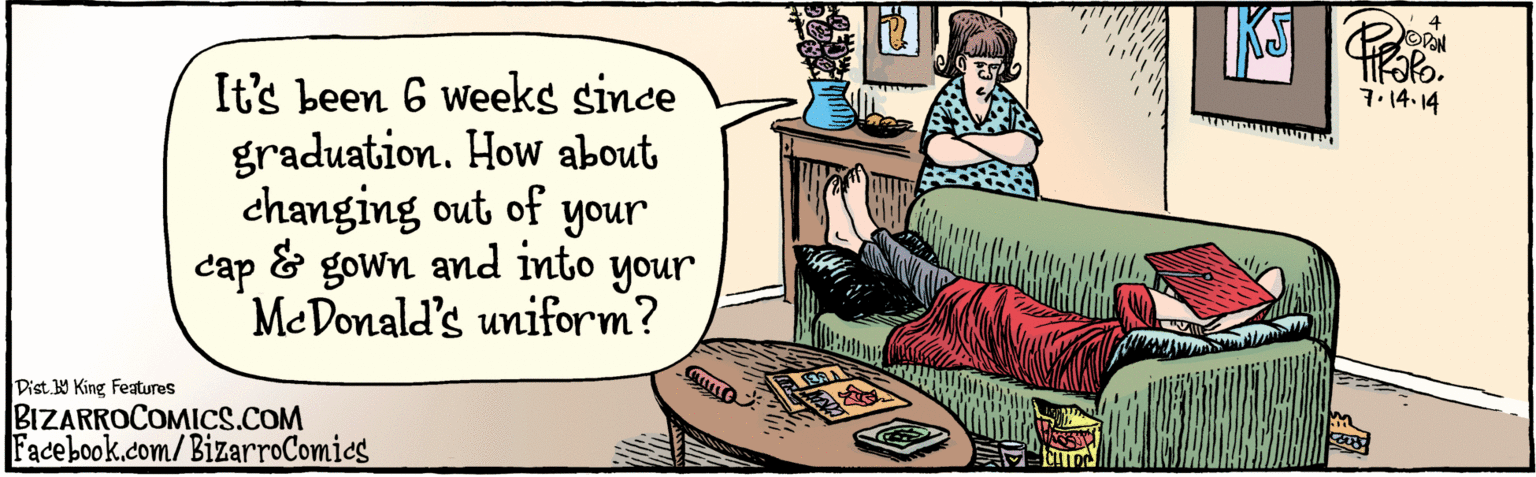 Fiction OCR: It's been 6 weeks since graduation. How about changing out of your cap and gown and into your MeDonald's uniform? 4 Facebook.com/BizarroComics 7.14-14 Dist Y King features BIZARROCOMICS.COM It's been 6 weeks since graduation. How about changing out of your cap and gown and into your MeDonald's uniform? 4 Facebook.com/BizarroComics 7.14-14 Dist Y King features BIZARROCOMICS.COM