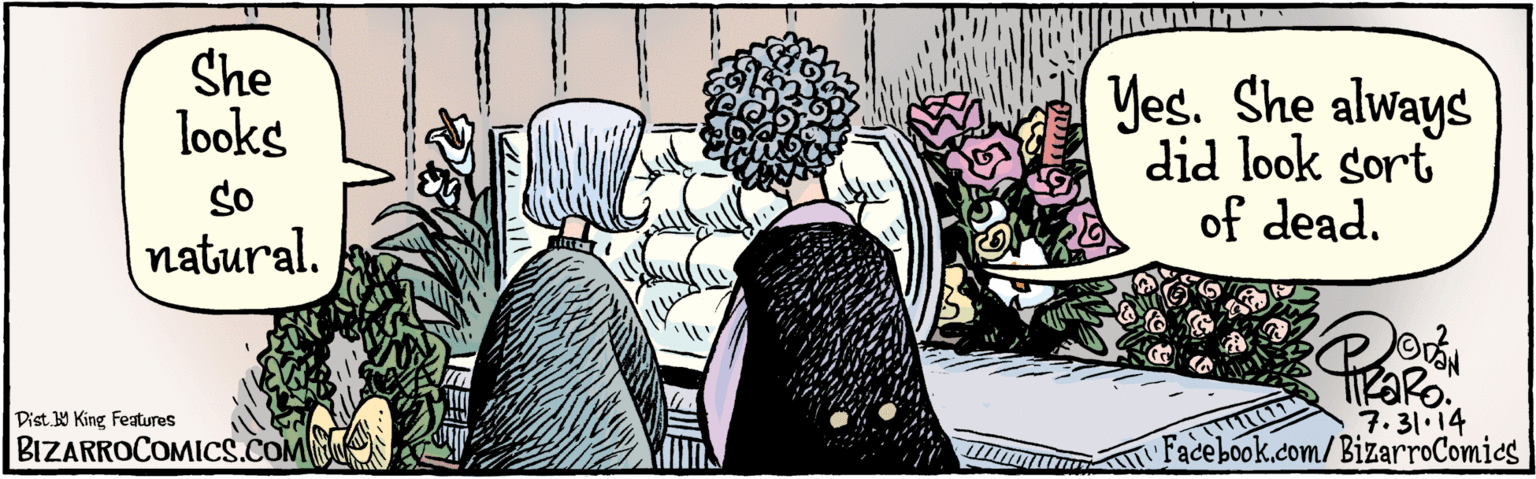 Drawing OCR: She looks Yes. She always did look sort of dead. so natural. 3 ODON Dist. 9 King Features 7:31·14 BIZARROCOMICS.COM She looks Yes. She always did look sort of dead. so natural. 3 ODON Dist. 9 King Features 7:31·14 BIZARROCOMICS.COM