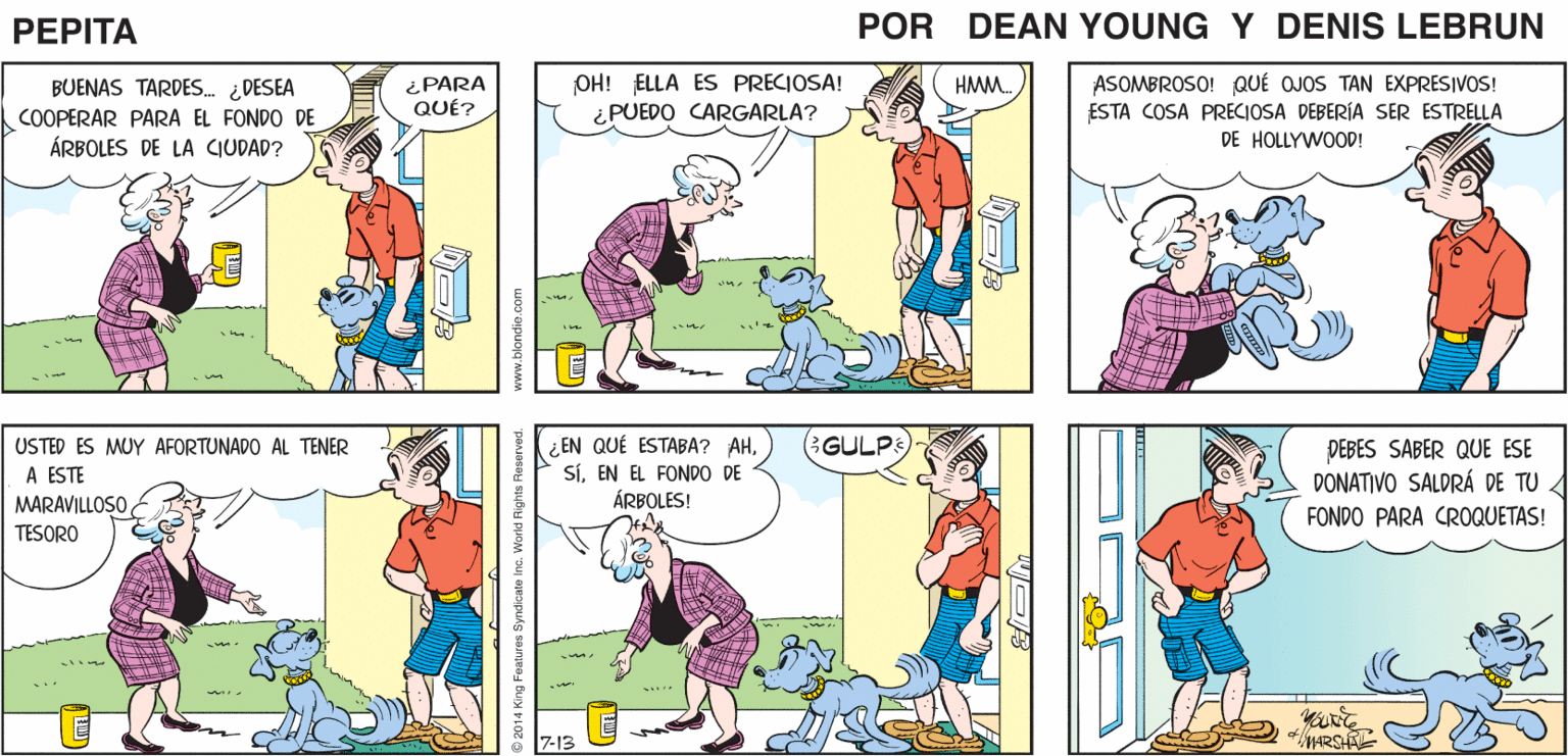 Font OCR: (SÓLO SOMOS TÚ Y YO2 Y EL CANAL DE COMIDAS DING DONG ¿QUÉ TAL? SÍ! YO PENSABA EN ESO PEPTA GRRR DEANYUE JOHN MARSHAL ¿PARA QUÉ? OH! ELLA ES PRECIOSA! ¿PUEDO CARGARLA? ASOMBROSO! QUÉ OJOS TAN EXPRESIVOS! ESTA COSA PRECIOSA DEBERÍA SER ESTRELLA DE HOLLYWOOD! BUENAS TARDES. ¿DESEA HMM. COOPERAR PARA EL FONDO DE ÁRBOLES DE LA CIUDAD? GULP USTED ES MUY AFORTUNADO AL TENER A ESTE ¿ EN QUÉ ESTABA? AHEN EL FONDO DE ÁRBOLES! DEBES SABER QUE ESE DONATIVO SALDRÁ DE TU A MARAVILLOSO TESORO FONDO PARA CR0QUETAS! 7-13 Byndicate Inc. World Flights Reserved. www.blondis.com (SÓLO SOMOS TÚ Y YO2 Y EL CANAL DE COMIDAS DING DONG ¿QUÉ TAL? SÍ! YO PENSABA EN ESO PEPTA GRRR DEANYUE JOHN MARSHAL ¿PARA QUÉ? OH! ELLA ES PRECIOSA! ¿PUEDO CARGARLA? ASOMBROSO! QUÉ OJOS TAN EXPRESIVOS! ESTA COSA PRECIOSA DEBERÍA SER ESTRELLA DE HOLLYWOOD! BUENAS TARDES. ¿DESEA HMM. COOPERAR PARA EL FONDO DE ÁRBOLES DE LA CIUDAD? GULP USTED ES MUY AFORTUNADO AL TENER A ESTE ¿ EN QUÉ ESTABA? AHEN EL FONDO DE ÁRBOLES! DEBES SABER QUE ESE DONATIVO SALDRÁ DE TU A MARAVILLOSO TESORO FONDO PARA CR0QUETAS! 7-13 Byndicate Inc. World Flights Reserved. www.blondis.com