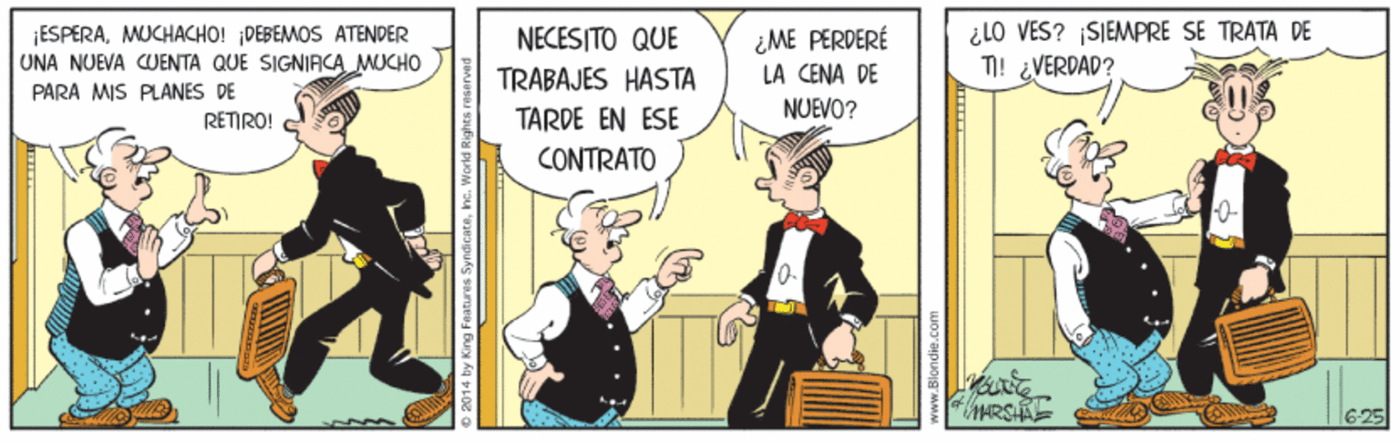 Animated cartoon OCR: ¡ESPERAMUCHACHO! DEBEMOS ATENDER UNA NUEVA CUENTA QUE SIGNIACA MUCHO PÁRA MIS PLANES DE ¿ME PERDERÉ LA CENA DE ¿ LO VES? SIEMPRE SE TRATA DE T! ¿VERDAD? NECESITO QUE TRABAJES HASTA NUEVO? RETIRO! TARDE EN ESE CONTRATO MARSAE O 2014 by King Features. Syndicate ¡ESPERAMUCHACHO! DEBEMOS ATENDER UNA NUEVA CUENTA QUE SIGNIACA MUCHO PÁRA MIS PLANES DE ¿ME PERDERÉ LA CENA DE ¿ LO VES? SIEMPRE SE TRATA DE T! ¿VERDAD? NECESITO QUE TRABAJES HASTA NUEVO? RETIRO! TARDE EN ESE CONTRATO MARSAE O 2014 by King Features. Syndicate