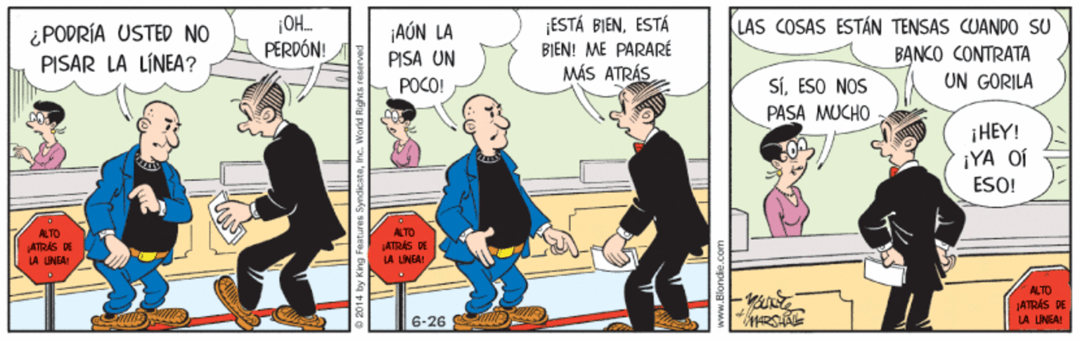 Comics OCR: ¿PODRÍA USTED NO PISAR LA LÍNEA? ¡AÚN LA PISA UN ¡ESTÁ BIENESTÁ BI?N! ME PARARÉ MÁS ATRÁS LAS COSAS ESTÁN TENSAS CUANDO SU BANKO CONTRATA UN GORILA PERDÓN! SíESO NOS PASA MUCHO POCO! ¡HEY! ¡YA OÍ ESO! ALTO ALTO ATRÁS DE LA UNEAI ATRÁS DE LA LINEAI ALTO ATRÁS DE 6-26 LA LINEA! ¿PODRÍA USTED NO PISAR LA LÍNEA? ¡AÚN LA PISA UN ¡ESTÁ BIENESTÁ BI?N! ME PARARÉ MÁS ATRÁS LAS COSAS ESTÁN TENSAS CUANDO SU BANKO CONTRATA UN GORILA PERDÓN! SíESO NOS PASA MUCHO POCO! ¡HEY! ¡YA OÍ ESO! ALTO ALTO ATRÁS DE LA UNEAI ATRÁS DE LA LINEAI ALTO ATRÁS DE 6-26 LA LINEA!