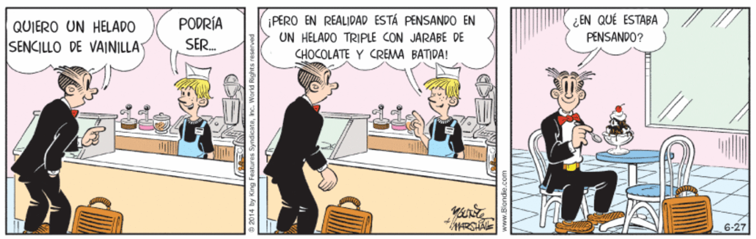 Comics OCR: QUIERO UN HELADO PODRÍA PERO EN REALIDAD ESTÁ PENSANDO EN ¿ EN QUÉ ESTABA UN HELADO TRIPLE CON JARABE DE PENSANDO? SENCILLO DE VAINILLA SER. CHOCOLATE Y CREMA BATIDA! 6-27 2014 by King Features Syndicateinc. Workd Rig QUIERO UN HELADO PODRÍA PERO EN REALIDAD ESTÁ PENSANDO EN ¿ EN QUÉ ESTABA UN HELADO TRIPLE CON JARABE DE PENSANDO? SENCILLO DE VAINILLA SER. CHOCOLATE Y CREMA BATIDA! 6-27 2014 by King Features Syndicateinc. Workd Rig
