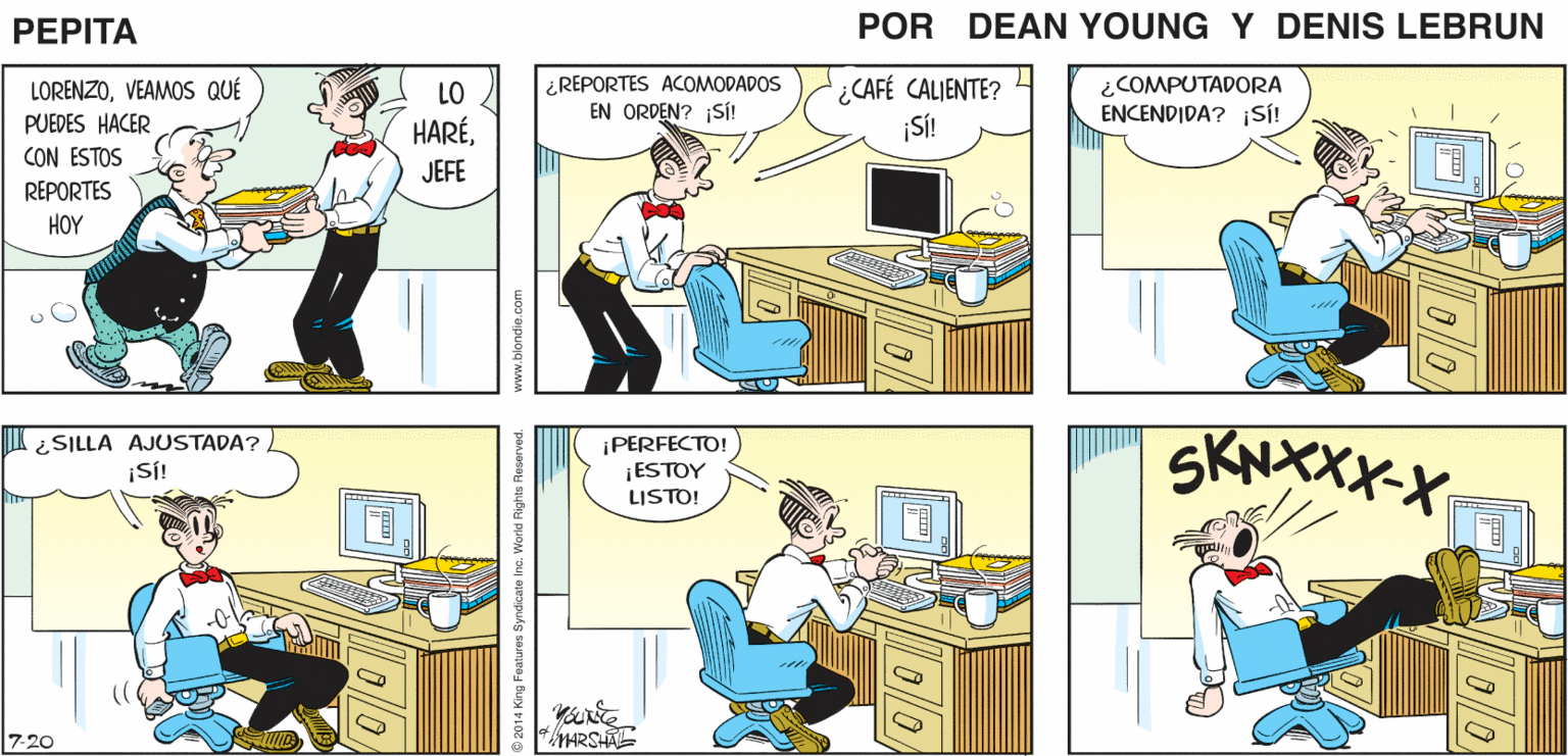 Yellow OCR: MUY BIEN. PEPTA * JOHN MARSHAL LORENZOVEAMOS QUÉ PUEDES HACER CON ESTOS REPORTES ¿REPORTES ACOMODADOS EN ORDEN? 1SÍ! ¿CAFÉ CALIENTE? ¡SÍ! ¿COMPUTADORA ENCENDIDA? iSi! LO HARÉJEFE HOY ¡PERFECTO! ¡ESTOY LISTO! SKNXXX-X ¿SILLA AJUSTADA? ¡SÍ! 7-20 MARSHA ing Features Syndicele inc. World Rights Reserved. MUY BIEN. PEPTA * JOHN MARSHAL LORENZOVEAMOS QUÉ PUEDES HACER CON ESTOS REPORTES ¿REPORTES ACOMODADOS EN ORDEN? 1SÍ! ¿CAFÉ CALIENTE? ¡SÍ! ¿COMPUTADORA ENCENDIDA? iSi! LO HARÉJEFE HOY ¡PERFECTO! ¡ESTOY LISTO! SKNXXX-X ¿SILLA AJUSTADA? ¡SÍ! 7-20 MARSHA ing Features Syndicele inc. World Rights Reserved.