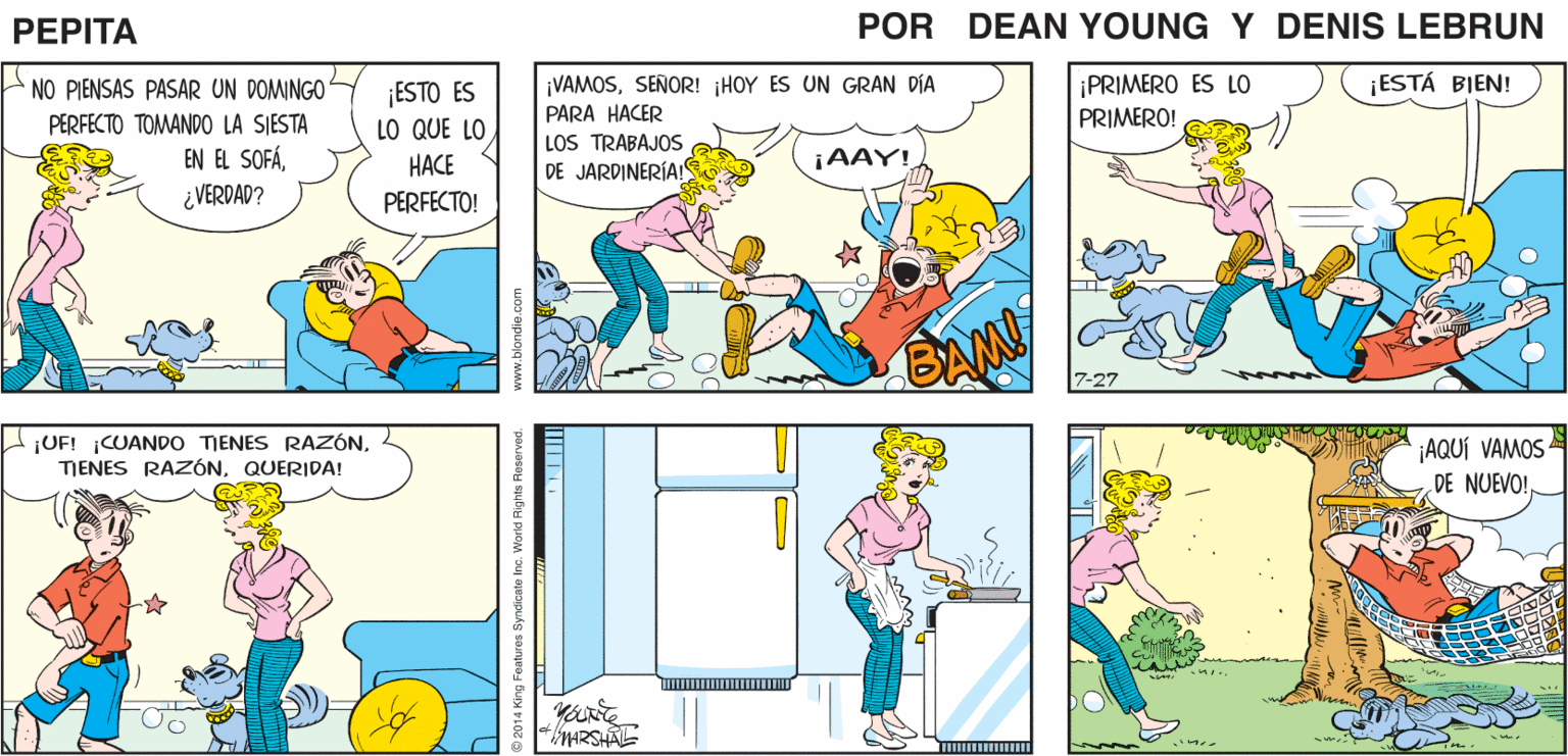Art OCR: ¡OHNO! CARIÑO. CARIÑO. PEPTA DEAN 4 JOHN MARSHALL NO PIENSAS PASAR UN DOMINGO PERFECTO TOMANDO LA SIESTA EN EL SOFÁSEÑOR! HOY ES UN GRAN DÍA PARA HACER LOS TRABAJOS DE JARDINERÍA! ¡ESTÁ BIEN! ¡ESTO ES LO QUE LO ¡PRIMERO ES LO PRIMERO! HACE ¡AAY! ¿VERDAD? PERFECTO! ¡UF! CUANDO TIENES RAZÓNQUERIDA! '¡AQUÍ VAMOS DE NUEVO! MARSHAL ndicale Inc. World Rights Reserved ¡OHNO! CARIÑO. CARIÑO. PEPTA DEAN 4 JOHN MARSHALL NO PIENSAS PASAR UN DOMINGO PERFECTO TOMANDO LA SIESTA EN EL SOFÁSEÑOR! HOY ES UN GRAN DÍA PARA HACER LOS TRABAJOS DE JARDINERÍA! ¡ESTÁ BIEN! ¡ESTO ES LO QUE LO ¡PRIMERO ES LO PRIMERO! HACE ¡AAY! ¿VERDAD? PERFECTO! ¡UF! CUANDO TIENES RAZÓNTJENES RAZÓNQUERIDA! '¡AQUÍ VAMOS DE NUEVO! MARSHAL ndicale Inc. World Rights Reserved