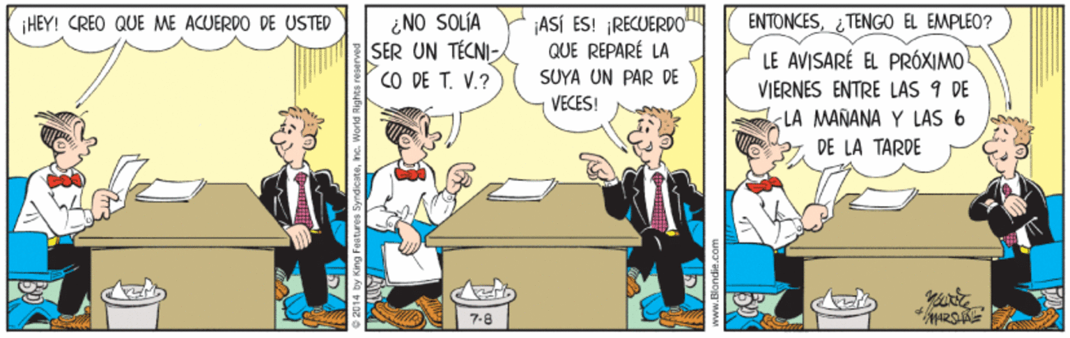 Animated cartoon OCR: ¿ NO SOLÍA SER UN TECNI CO DE T. V.? ENTONCESTENGO EL EMPLEO? ¡ASÍ ES! ¡RECUERDO" QUE REPARÉ LA ¡HEY! CREO QUE ME ACUERDO DE USTED LE AVISARÉ EL PRÓXIMO VIERNES ENTRE LAS 9 DE LA MANANA Y LAS 6 2 DE LA TARDE SUYA UN PAR DE VECES! 7.8 157 ¿ NO SOLÍA SER UN TECNI CO DE T. V.? ENTONCESTENGO EL EMPLEO? ¡ASÍ ES! ¡RECUERDO" QUE REPARÉ LA ¡HEY! CREO QUE ME ACUERDO DE USTED LE AVISARÉ EL PRÓXIMO VIERNES ENTRE LAS 9 DE LA MANANA Y LAS 6 2 DE LA TARDE SUYA UN PAR DE VECES! 7.8 157