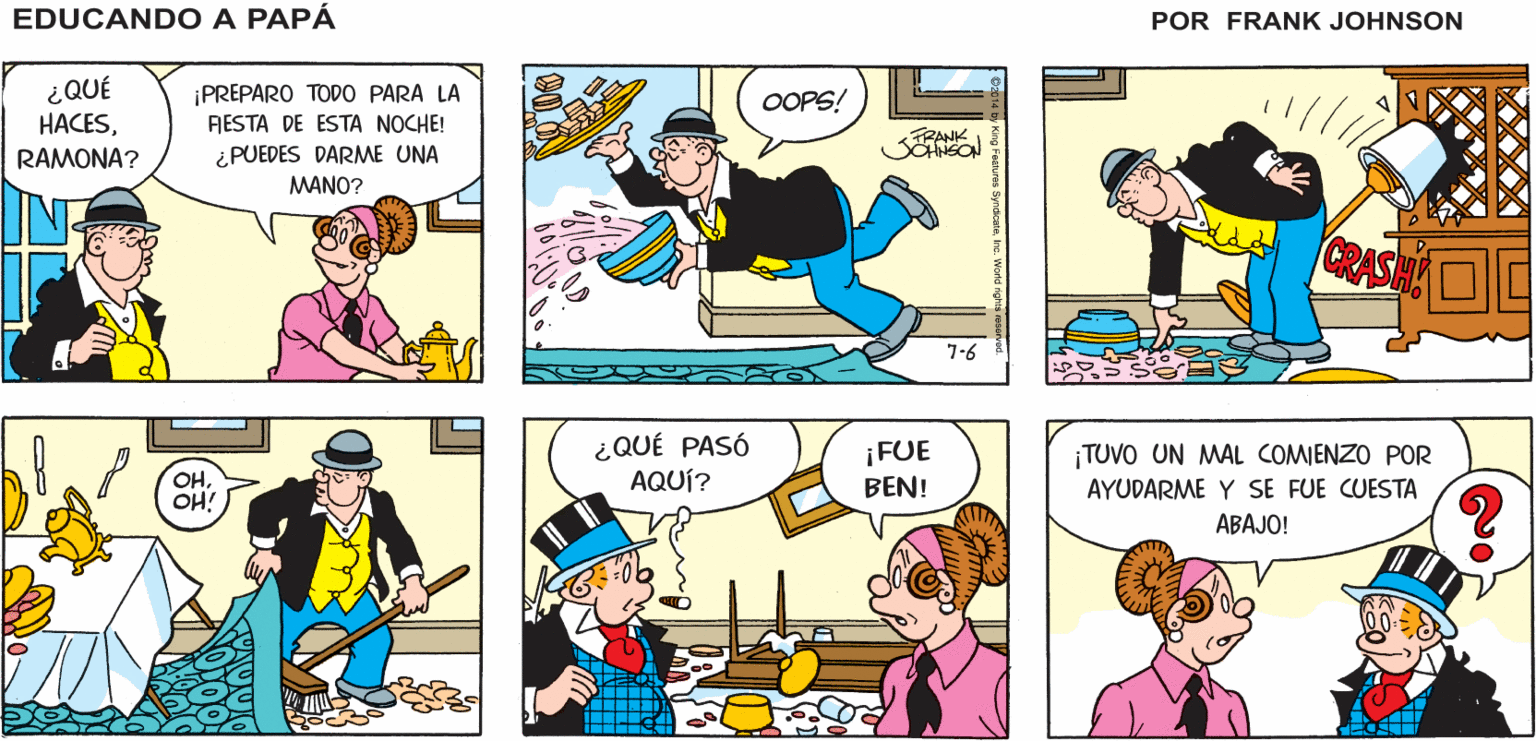Mammal OCR: EDUCANDO A ¡OH! ¡SE ME HACE TARDE! ¡QUISIERA TENER ¡ALLÍ VIENE BEN! ¡QUÉ BIEN! AYUDA! PAPA FRANK SOHNSON ¿QUÉ HACESRAMONA? ¡PREPARO TODO PARA LA OOPS! FIESTA DE ESTA NOCHE! ¿PUEDES DARME UNA MANO? CRASH 7-6 ¿QUÉ PASÓ AQUÍ? ¡FUE BEN! ¡TUVO UN MAL COMIENZO POR OHOH! AYUDARME Y SE FUE CUESTA ABAJO! 00- EDUCANDO A ¡OH! ¡SE ME HACE TARDE! ¡QUISIERA TENER ¡ALLÍ VIENE BEN! ¡QUÉ BIEN! AYUDA! PAPA FRANK SOHNSON ¿QUÉ HACESRAMONA? ¡PREPARO TODO PARA LA OOPS! FIESTA DE ESTA NOCHE! ¿PUEDES DARME UNA MANO? CRASH 7-6 ¿QUÉ PASÓ AQUÍ? ¡FUE BEN! ¡TUVO UN MAL COMIENZO POR OHOH! AYUDARME Y SE FUE CUESTA ABAJO! 00-