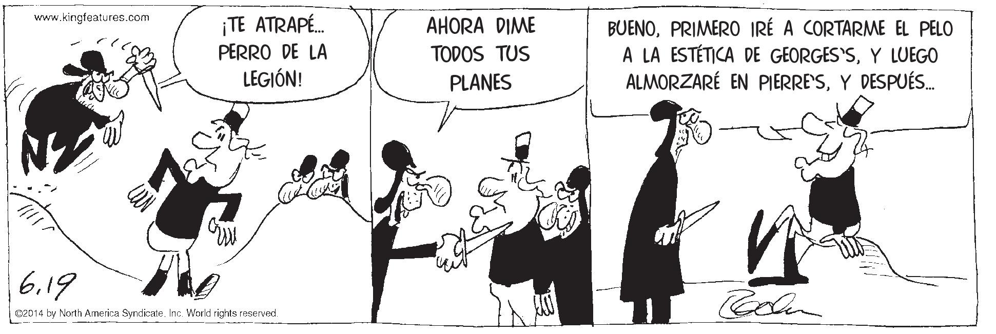 Sharing OCR: www.kingfeatures.com ¡TE ATRAPÉ. PERRO DE LA LEGIÓN! AHORA DIME TODOS TUS BUENOPRIMERO IRÉ A CORTARME EL PELO A LA ESTÉTICA DE GEORGES'SY LUEGO ALMORZARÉ EN PIERRE'SY DESPUÉS. PLANES 6.19 02014 by North America SyndicateInc. World rights reserved www.kingfeatures.com ¡TE ATRAPÉ. PERRO DE LA LEGIÓN! AHORA DIME TODOS TUS BUENOPRIMERO IRÉ A CORTARME EL PELO A LA ESTÉTICA DE GEORGES'SY LUEGO ALMORZARÉ EN PIERRE'SY DESPUÉS. PLANES 6.19 02014 by North America SyndicateInc. World rights reserved