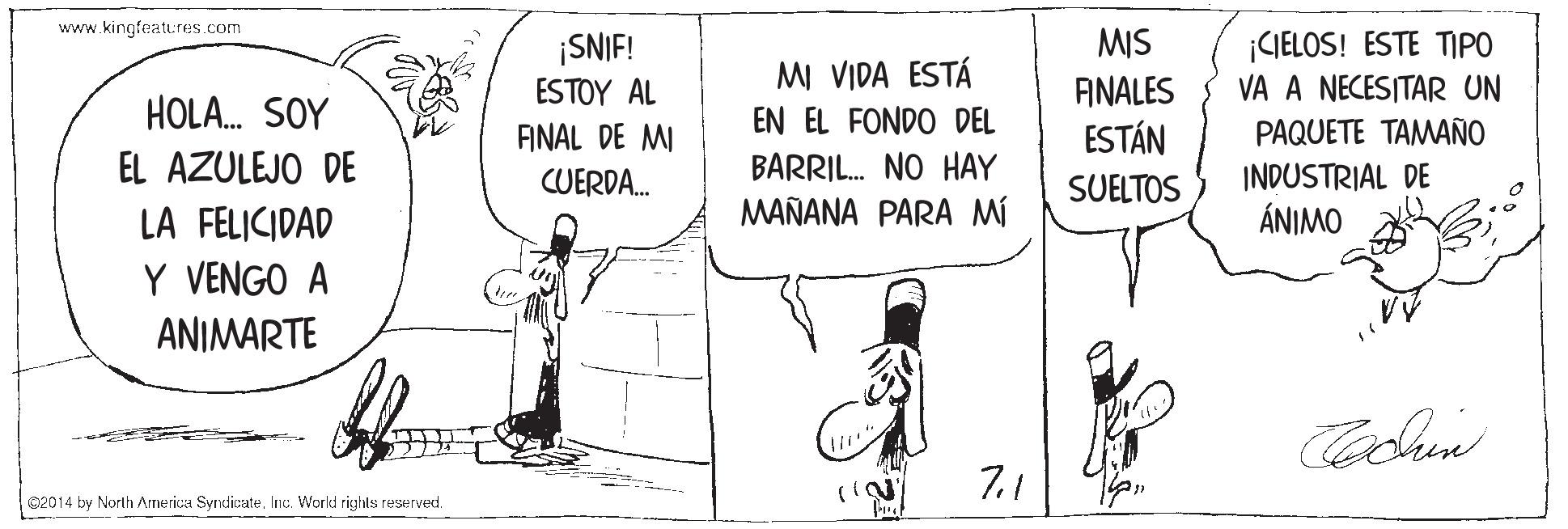 Illustration OCR: www.kingfeatures.com MIS ¡CIELOS! ESTE TPO VA A NECESITAR UN ¡SNIF! MI VIDA ESTÁ FINALES ESTÁN ESTOY AL HOLA. SOY EN EL FONDO DEL PAQUETE TAMAÑO ANAL DE MI CUERDA. EL AZULEJO DE BARRIL. NO HAY MAÑANA PARA MI INDUSTRIAL DE ÁNIMO SUELTOS LA FELICIDAD Y VENGO A ANIMARTE 7.1 @2014 by North Armerica SyndicateInc. World rights reserved. www.kingfeatures.com MIS ¡CIELOS! ESTE TPO VA A NECESITAR UN ¡SNIF! MI VIDA ESTÁ FINALES ESTÁN ESTOY AL HOLA. SOY EN EL FONDO DEL PAQUETE TAMAÑO ANAL DE MI CUERDA. EL AZULEJO DE BARRIL. NO HAY MAÑANA PARA MI INDUSTRIAL DE ÁNIMO SUELTOS LA FELICIDAD Y VENGO A ANIMARTE 7.1 @2014 by North Armerica SyndicateInc. World rights reserved.