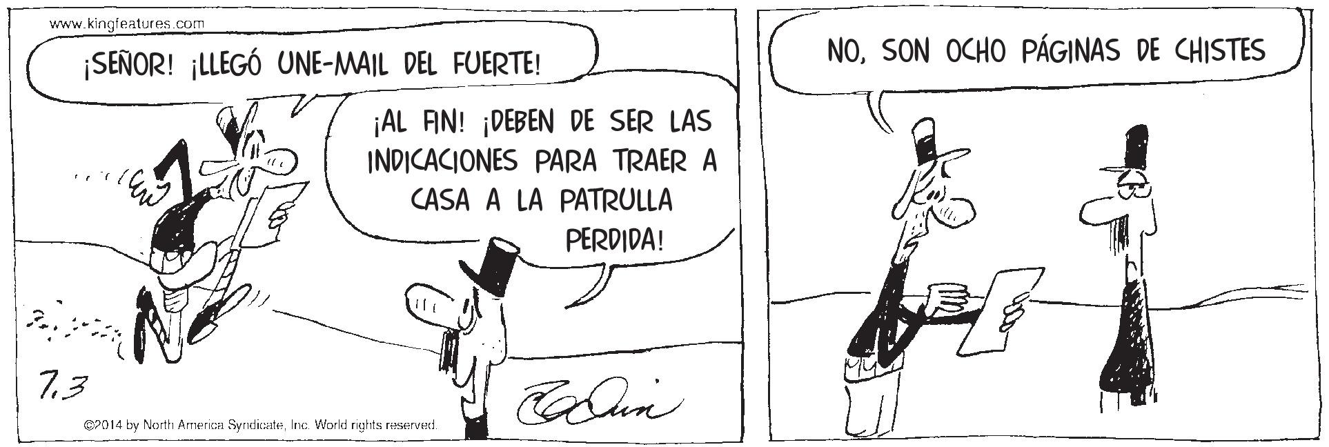 Rectangle OCR: www.kingfeatures .com ¡SEÑOR! ¡LLEGÓ UNE-MAIL DEL FUERTE! NOSON OCHO PÁGINAS DE CHISTES ¡AL FIN! ¡DEBEN DE SER LAS INDICACIONES PARA TRAER A CASA A LA PATRULLA PERDIDA! 7.3 C2014 by North Arnerica SyrdicateInc Workd rights reserved. www.kingfeatures .com ¡SEÑOR! ¡LLEGÓ UNE-MAIL DEL FUERTE! NOSON OCHO PÁGINAS DE CHISTES ¡AL FIN! ¡DEBEN DE SER LAS INDICACIONES PARA TRAER A CASA A LA PATRULLA PERDIDA! 7.3 C2014 by North Arnerica SyrdicateInc Workd rights reserved.