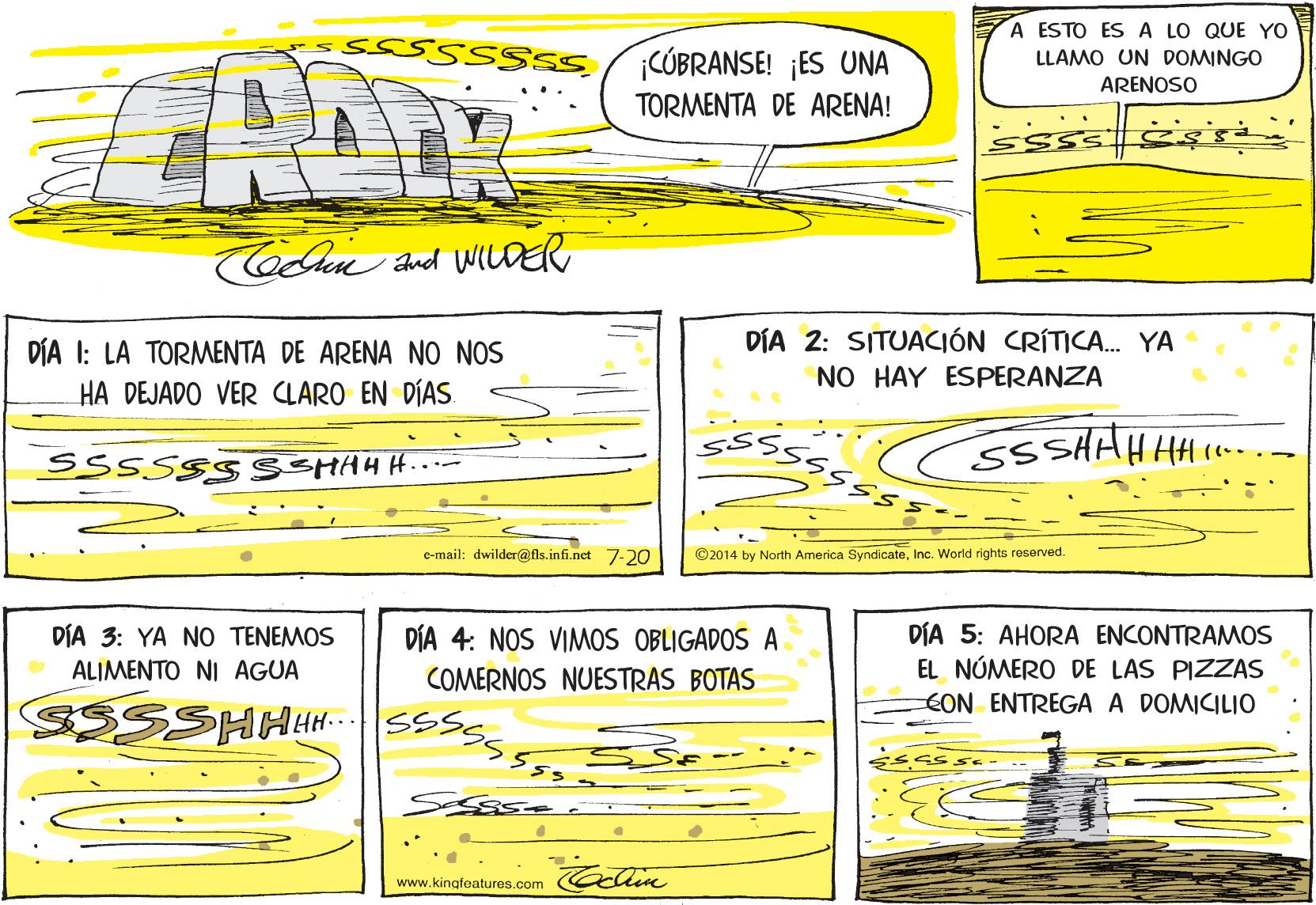 Parallel OCR: A ESTO ES A LO QUE YO SCÚBRANSE! ¡ES UNA LLAMO UN DOMINGO ARENOSO TORMENTA DE ARENA! CoCn and WILDER DÍA I: LA TORMENTA DE ARENA NO NOS HA DEJADO VER CLARO EN DÍAS. DÍA 2: SITUACIÓN CRÍTICA. YA NO HAY ESPERANZA SSSSSS SSHAHH e-mail: dwilder@ fls.infi.nct 7-2O ©2014 by North America SyndicateInc. World rights reserved. DÍA 5: AHORA ENCONTRAMOS EL NÚMERO DE LAS PIZZAS EON ENTREGA A DOMICILIO DÍA 3: YA NO TENEMOS DÍA 4: NOS VIMOS OBLIGADOS A ALIMENTO NI AGUA COMERNOS NUESTRAS BOTAS HH... www.kingfoatures.com A ESTO ES A LO QUE YO SCÚBRANSE! ¡ES UNA LLAMO UN DOMINGO ARENOSO TORMENTA DE ARENA! CoCn and WILDER DÍA I: LA TORMENTA DE ARENA NO NOS HA DEJADO VER CLARO EN DÍAS. DÍA 2: SITUACIÓN CRÍTICA. YA NO HAY ESPERANZA SSSSSS SSHAHH e-mail: dwilder@ fls.infi.nct 7-2O ©2014 by North America SyndicateInc. World rights reserved. DÍA 5: AHORA ENCONTRAMOS EL NÚMERO DE LAS PIZZAS EON ENTREGA A DOMICILIO DÍA 3: YA NO TENEMOS DÍA 4: NOS VIMOS OBLIGADOS A ALIMENTO NI AGUA COMERNOS NUESTRAS BOTAS HH... www.kingfoatures.com