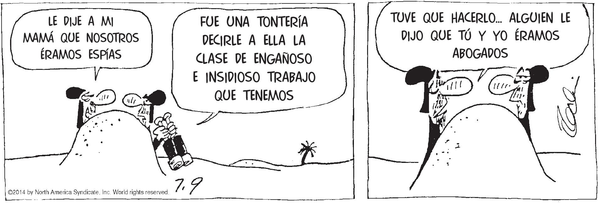 Line art OCR: TUVE QUE HACERLO. ALGUIEN LE LE DIJE A MI MAMÁ QUE NOSOTROS ÉRAMOS ESPÍAS FUE UNA ????ERA DECIRLE A ELLA LA DIJO QUE TÚ Y YO ÉRAMOS CLASE DE ENGAÑOSO ABOGADOS E INSIDIOSO TRABAJO QUE TENEMOS 7.9 O2014 by North Armerica SyndicateInc. World rights reserved. TUVE QUE HACERLO. ALGUIEN LE LE DIJE A MI MAMÁ QUE NOSOTROS ÉRAMOS ESPÍAS FUE UNA ????ERA DECIRLE A ELLA LA DIJO QUE TÚ Y YO ÉRAMOS CLASE DE ENGAÑOSO ABOGADOS E INSIDIOSO TRABAJO QUE TENEMOS 7.9 O2014 by North Armerica SyndicateInc. World rights reserved.
