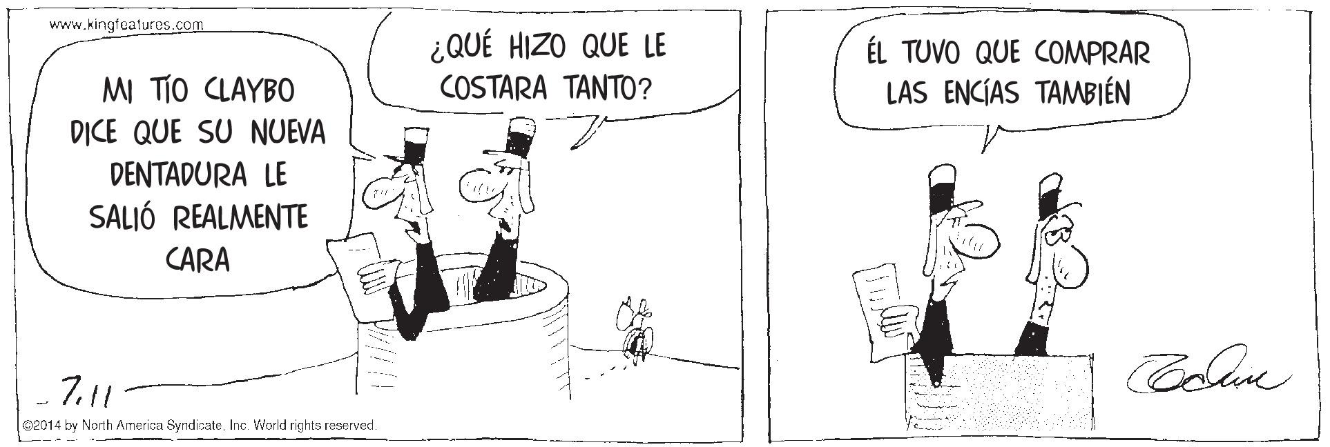 Line art OCR: www.kingfeatures.com ¿QUÉ HIZO QUE LE COSTARA TANTO? ÉL TUVO QUE COMPRAR LAS ENCÍAS TAMBIÉN MI TIO CLAYBO DICE QUE SU NUEVA DENTADURA LE SALIÓ REALMENTE CARA 7.11 e2014 by North Amerisa SyndicateInc. World rights reserved. www.kingfeatures.com ¿QUÉ HIZO QUE LE COSTARA TANTO? ÉL TUVO QUE COMPRAR LAS ENCÍAS TAMBIÉN MI TIO CLAYBO DICE QUE SU NUEVA DENTADURA LE SALIÓ REALMENTE CARA 7.11 e2014 by North Amerisa SyndicateInc. World rights reserved.