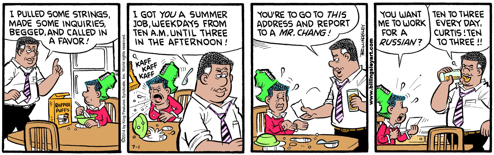 Fictional character OCR: I PULLED SOME STRINGSAND CALLED IN A FAVOR! I GOT YOU A SUMMER JOBWEEKDAYS FROM TEN A.M. UNTIL THREE IN THE AFTERNOON ! YOU'RE TO GO TO THIS ADDRESS AND REPORT TO A MR. CHANG! YOU WANT ME TO WORK EVERY DAYFOR A RUSSIAN? TEN TO THREE CURTIS !TEN TO THREE ! KAFF KAFF KAFF RAPPER PUFFS 7-1 I PULLED SOME STRINGSMADE SOME INQUIRIESAND CALLED IN A FAVOR! I GOT YOU A SUMMER JOBWEEKDAYS FROM TEN A.M. UNTIL THREE IN THE AFTERNOON ! YOU'RE TO GO TO THIS ADDRESS AND REPORT TO A MR. CHANG! YOU WANT ME TO WORK EVERY DAYFOR A RUSSIAN? TEN TO THREE CURTIS !TEN TO THREE ! KAFF KAFF KAFF RAPPER PUFFS 7-1