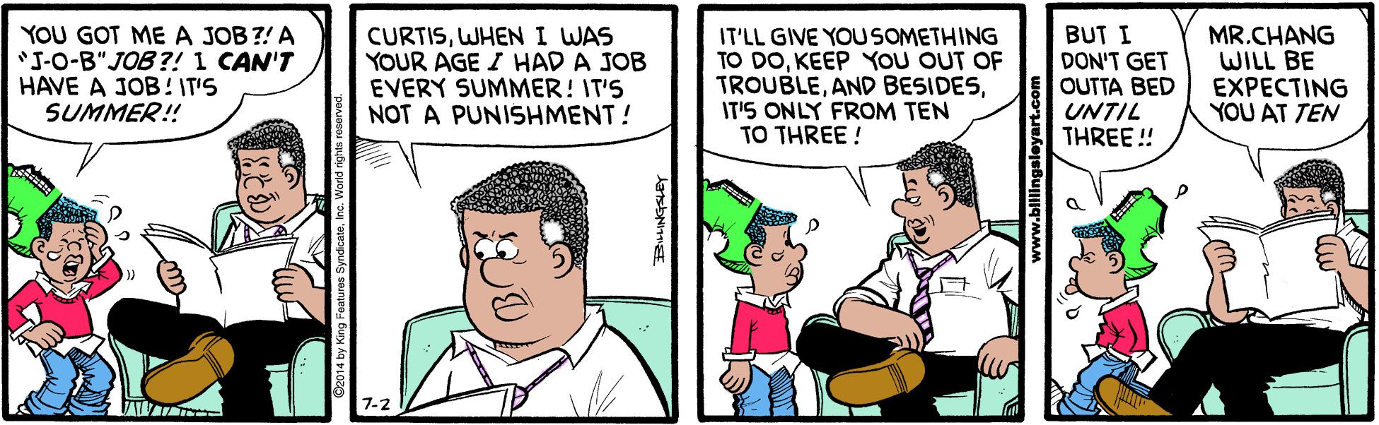 Font OCR: YOU GOT ME A JOB?! A "J-O-B" JOB?! 1 CAN'T HAVE A JOB ! IT'S SUMMER! CURTISWHENI WAS YOUR AGE I HAD A JOB EVERY SUMMER! IT'S NOT A PUNISHMENT! IT'LL GIVE YOUSOMETHING TO DOKEEP YOU OUT OF TROUBLEIT'S ONLY FROM TEN TO THREE ! BUT I DON'T GET OUTTA BED UNTIL THREE ! MR.CHANG WILL BE EXPECTING YOU AT TEN www.bililingsleyart.com YOU GOT ME A JOB?! A "J-O-B" JOB?! 1 CAN'T HAVE A JOB ! IT'S SUMMER! CURTISWHENI WAS YOUR AGE I HAD A JOB EVERY SUMMER! IT'S NOT A PUNISHMENT! IT'LL GIVE YOUSOMETHING TO DOKEEP YOU OUT OF TROUBLEAND BESIDESIT'S ONLY FROM TEN TO THREE ! BUT I DON'T GET OUTTA BED UNTIL THREE ! MR.CHANG WILL BE EXPECTING YOU AT TEN www.bililingsleyart.com