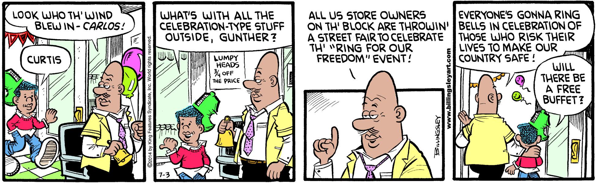 Happy OCR: LOOK WHO TH' WIND BLEW IN - CARLOS! WHAT'S WITH ALL THE CELEBRATION-TYPE STUFF OUTSIDEGUNTHER ? ALL US STORE OWNERS ON TH' BLOCK ARE THROWIN' BELLS IN CELEBRATION OF A STREET FAIR TO CELEBRATE TH' "RING FOR OUR FREEDOM" EVENT! EVERYONE'S GONNA RING THOSE WHO RISK THEIR LIVES TO MAKE OUR COUNTRY SAFE ! CURTIS LUMPY HEADS 4 OFF THE PRICE WILL THERE BE A FREE BUFFET? LOOK WHO TH' WIND BLEW IN - CARLOS! WHAT'S WITH ALL THE CELEBRATION-TYPE STUFF OUTSIDEGUNTHER ? ALL US STORE OWNERS ON TH' BLOCK ARE THROWIN' BELLS IN CELEBRATION OF A STREET FAIR TO CELEBRATE TH' "RING FOR OUR FREEDOM" EVENT! EVERYONE'S GONNA RING THOSE WHO RISK THEIR LIVES TO MAKE OUR COUNTRY SAFE ! CURTIS LUMPY HEADS 4 OFF THE PRICE WILL THERE BE A FREE BUFFET?