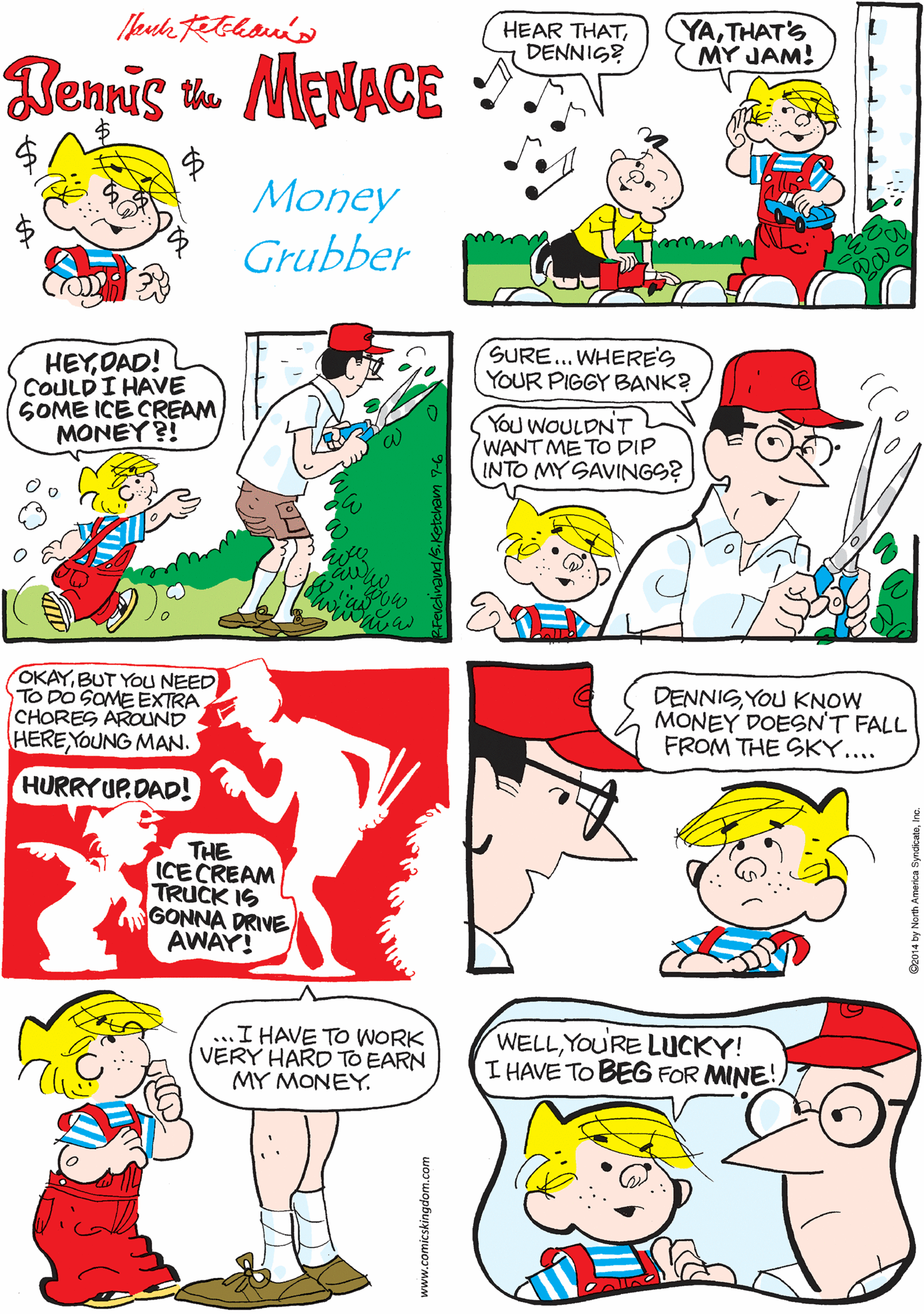 Comics OCR: HEAR THATDENNIG? YATHAT'S MY JAM! MUSIC TO MY TUMMY! ITS THE ICE CREAM MAN! Temis m MENACE Money Grubber HEYOAD! COULDI HAVE SOME ICE CREAM MONEY ?! SURE... WHERE'S YOUR PIGGY BANK? OKAYBUT YOU NEED TO DO SOME EXTRA CHORES AROUND HERE YOUNG MAN. YOU WOULDNT WANT ME TO DIP INTO MY SAVINGS? HURRYUP.DAD! THE ICECREAM TRUCK IS GONNA DRIVE AWAY! DENNISYOU KNOW MONEY DOESN'T FALL FROM THE SKY.... ...I HAVE TO WORK VERY HARD TO EARN MY MONEY. WELLYOURE LUCKY! I HAVE TO BEG FOR MINE! www.comicskingdom.com HEAR THATDENNIG? YATHAT'S MY JAM! MUSIC TO MY TUMMY! ITS THE ICE CREAM MAN! Temis m MENACE Money Grubber HEYOAD! COULDI HAVE SOME ICE CREAM MONEY ?! SURE... WHERE'S YOUR PIGGY BANK? OKAYBUT YOU NEED TO DO SOME EXTRA CHORES AROUND HERE YOUNG MAN. YOU WOULDNT WANT ME TO DIP INTO MY SAVINGS? HURRYUP.DAD! THE ICECREAM TRUCK IS GONNA DRIVE AWAY! DENNISYOU KNOW MONEY DOESN'T FALL FROM THE SKY.... ...I HAVE TO WORK VERY HARD TO EARN MY MONEY. WELLYOURE LUCKY! I HAVE TO BEG FOR MINE! www.comicskingdom.com