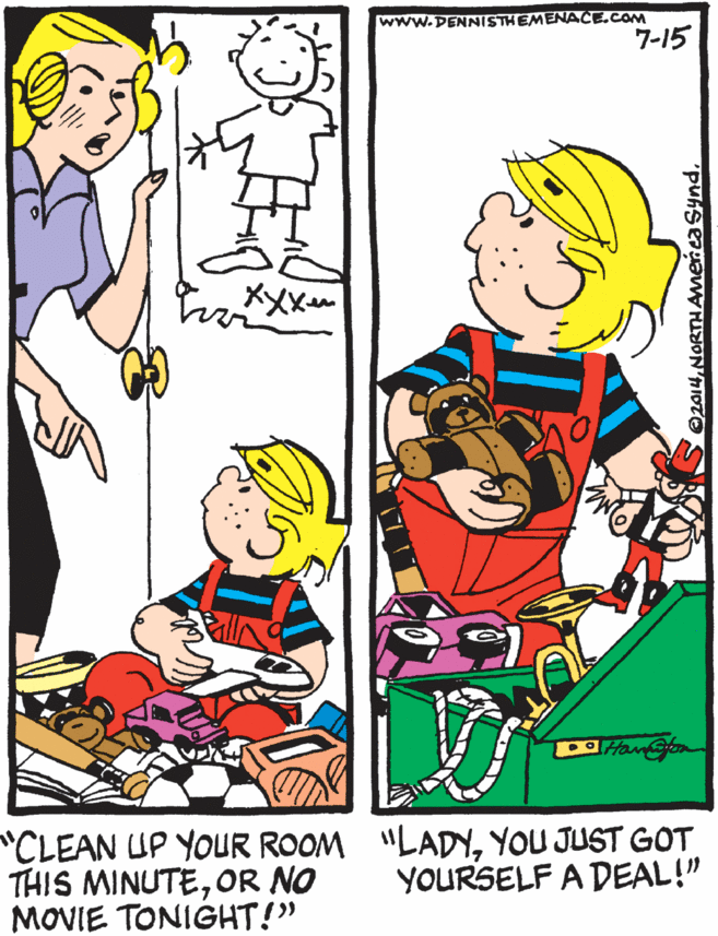 Fiction OCR: www.DENNISTHEMENACE.COM 7-15 XXX Han@fom CLEAN UP YOUR ROOM "LADYYOU JUST GOT THIS MINUTEOR NO MOVIE TONIGHT!" YOURSELF A DEAL!" 2014www.DENNISTHEMENACE.COM 7-15 XXX Han@fom CLEAN UP YOUR ROOM "LADYYOU JUST GOT THIS MINUTEOR NO MOVIE TONIGHT!" YOURSELF A DEAL!" 2014NORTHAmeriea Synd