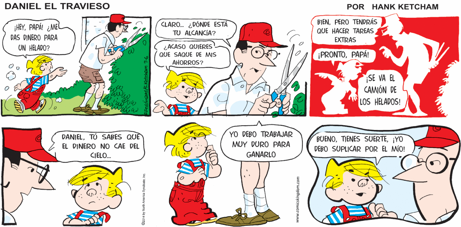 Product OCR: ¿OYES ESODANIEL? ¡YA LO CREO! ESO ES MÚSICA PARA MI ESTÓMAGO! DANIEL EL TRAVIESO ¡HEYPAPÁ! ¿ME DAS DINERO PARA CLARO. ¿DÓNDE ESTÁ TU ALCANCIA? BIENPERO TENDRÁS QUE HACER TAREAS EXTRAS UN HELADO? ¿ACASO QUIERES QUE SAQUE DE MIS ¡PRONTOPAPÁ! AHORROS? SE VA EL CAMIÓN DE LOS HELADOS! YO DEBO TRABAJAR DANIELTÚ SABES QUE EL DINERO NO CAE DEL BUENO¡YO DEBO SUPLICAR POR EL MÍO! MUY DURO PARA CIELO. GANARLO ¿OYES ESODANIEL? ¡YA LO CREO! ESO ES MÚSICA PARA MI ESTÓMAGO! DANIEL EL TRAVIESO ¡HEYPAPÁ! ¿ME DAS DINERO PARA CLARO. ¿DÓNDE ESTÁ TU ALCANCIA? BIENPERO TENDRÁS QUE HACER TAREAS EXTRAS UN HELADO? ¿ACASO QUIERES QUE SAQUE DE MIS ¡PRONTOPAPÁ! AHORROS? SE VA EL CAMIÓN DE LOS HELADOS! YO DEBO TRABAJAR DANIELTÚ SABES QUE EL DINERO NO CAE DEL BUENOTIENES SUERTE¡YO DEBO SUPLICAR POR EL MÍO! MUY DURO PARA CIELO. GANARLO