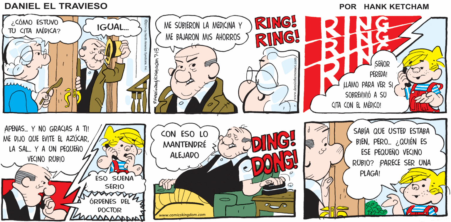 Line OCR: LO ESPERAMOSANSÍO SENOR VOLVER DANICEL EL TRAV IESO ¿CÓMO ESTUVO TU CITA MÉDICA? ME SUBIERON LA MEDICINA Y RING! ME BAJARON MIS AHORROS ING IGUAL. RING! SEÑOR PEREDA! LLAMO PARA VER SISOBREVIVIÓ A CITA CON EL MÉDICO! APENAS. Y NO GRACIAS A TI! ME DIJO QUE EVITE EL AZÚCARDING! ADONG! SABÍA QUE USTED ESTABA BIENPERO. ¿QUIÉN ES ESE PEQUEÑO VECINO CON ESO LO MANTENDRÉ LA SAL. Y A UN PEQUEÑO VECINO RUBIO ALEJADO RUBIO? PARECE SER UNA PLAGA! ESO SUENA SERIO ÓRDENES DEL DOCTOR www.comicskingdom.com LO ESPERAMOSANSÍO SENOR VOLVER DANICEL EL TRAV IESO ¿CÓMO ESTUVO TU CITA MÉDICA? ME SUBIERON LA MEDICINA Y RING! ME BAJARON MIS AHORROS ING IGUAL. RING! SEÑOR PEREDA! LLAMO PARA VER SISOBREVIVIÓ A CITA CON EL MÉDICO! APENAS. Y NO GRACIAS A TI! ME DIJO QUE EVITE EL AZÚCARDING! ADONG! SABÍA QUE USTED ESTABA BIENPERO. ¿QUIÉN ES ESE PEQUEÑO VECINO CON ESO LO MANTENDRÉ LA SAL. Y A UN PEQUEÑO VECINO RUBIO ALEJADO RUBIO? PARECE SER UNA PLAGA! ESO SUENA SERIO ÓRDENES DEL DOCTOR www.comicskingdom.com