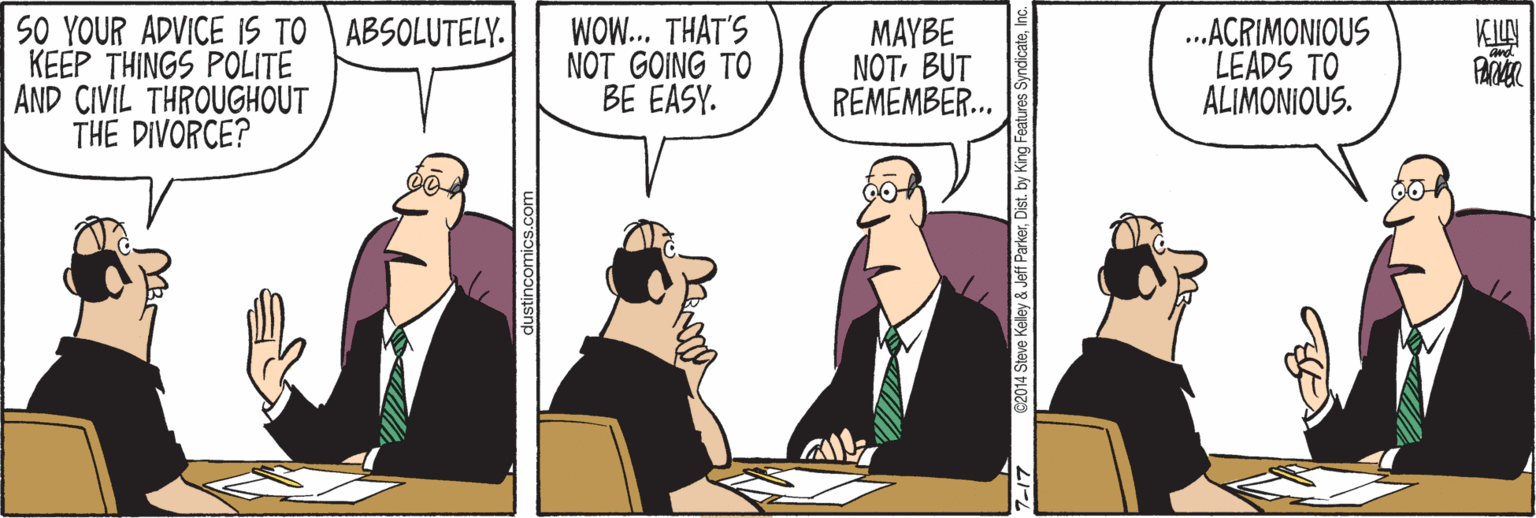 Conversation OCR: SO YOUR ADVICE IS TO ABSOLUTELY. KEEP THINGS POLITE AND CIVIL THROUGHOUT THE DIVORCE? WOW... THAT'S NOT GOING TO BE EASY. MAYBE NOTBUT REMEMBER... ..ACRIMONIOUS LEADS TO ALIMONIOUS. KILN PAR 7-17 62014 Sleve Kelley & Jeff ParkerInc. SO YOUR ADVICE IS TO ABSOLUTELY. KEEP THINGS POLITE AND CIVIL THROUGHOUT THE DIVORCE? WOW... THAT'S NOT GOING TO BE EASY. MAYBE NOTBUT REMEMBER... ..ACRIMONIOUS LEADS TO ALIMONIOUS. KILN PAR 7-17 62014 Sleve Kelley & Jeff ParkerDist. by King Features Syndicate