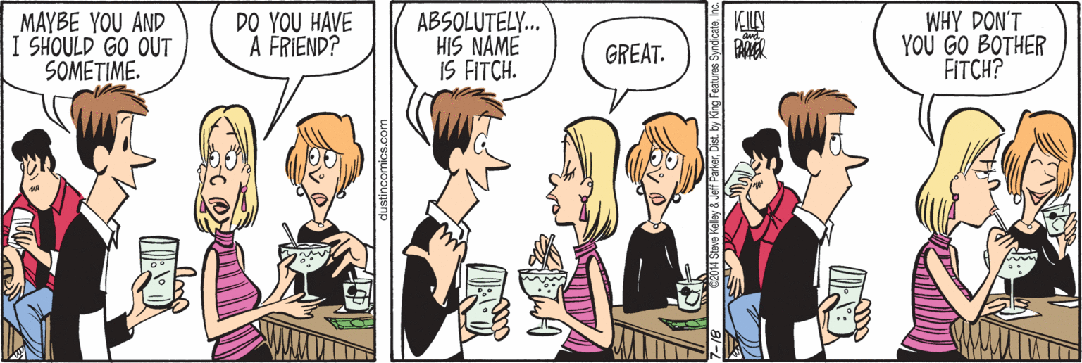 Sharing OCR: MAYBE YOU AND I SHOULD GO OUT SOMETIME. DO YOU HAVE A FRIEND? ABSOLUTELY. HIS NAME IS FITCH. WHY DON'T YOU GO BOTHER FITCH? GREAT. PAMER dustincomics.com ey &Jeff ParkerInc MAYBE YOU AND I SHOULD GO OUT SOMETIME. DO YOU HAVE A FRIEND? ABSOLUTELY. HIS NAME IS FITCH. WHY DON'T YOU GO BOTHER FITCH? GREAT. PAMER dustincomics.com ey &Jeff ParkerDist. by King Features Syndicate