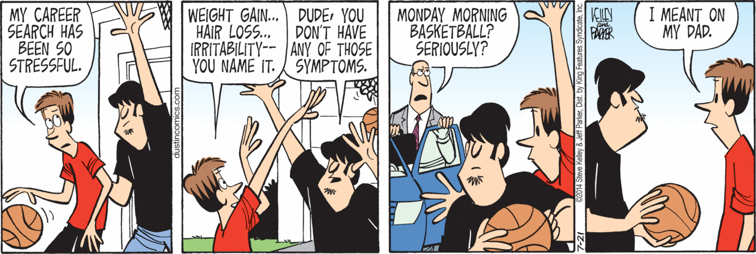 Comic book OCR: MY CAREER SEARCH HAS BEEN SO STRESSFUL. WEIGHT GAIN... DUDEYOU HAIR LOSS.. DON'T HAVE IRRITABILITY-- |ANY OF THOSE YOU NAME IT. SYMPTOMS. MONDAY MORNING BASKETBALL? SERIOUSLY? I MEANT ON MY DAD. FANER 2014 Steve Kelley & Jeff ParkerDist. by King Features Sy MY CAREER SEARCH HAS BEEN SO STRESSFUL. WEIGHT GAIN... DUDEYOU HAIR LOSS.. DON'T HAVE IRRITABILITY-- |ANY OF THOSE YOU NAME IT. SYMPTOMS. MONDAY MORNING BASKETBALL? SERIOUSLY? I MEANT ON MY DAD. FANER 2014 Steve Kelley & Jeff ParkerDist. by King Features Sy