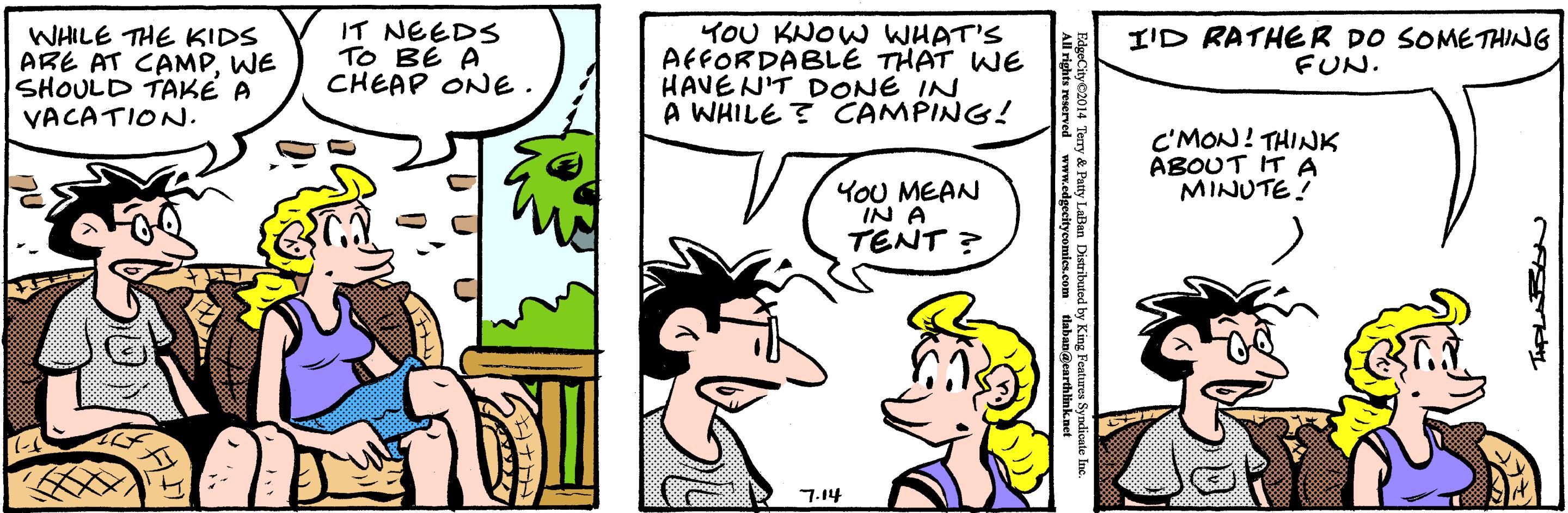 Font OCR: WHILE THE KIDS ARE AT CAMPWE SHOULD TAKÉ A VACATION. IT NEEDS TO BE A CHEAP ONE. YOU KNOW WHAT'S AFFORDABLE THAT WE HAVEN'T DONE IN A WHILE ? CAMPING! I'D RATHER DO SOMETHING FUN. C'MON! THINK ABOUT IT A MINUTE! YOU MEAN IN A TENT ? 7.14 WHILE THE KIDS ARE AT CAMPWE SHOULD TAKÉ A VACATION. IT NEEDS TO BE A CHEAP ONE. YOU KNOW WHAT'S AFFORDABLE THAT WE HAVEN'T DONE IN A WHILE ? CAMPING! I'D RATHER DO SOMETHING FUN. C'MON! THINK ABOUT IT A MINUTE! YOU MEAN IN A TENT ? 7.14