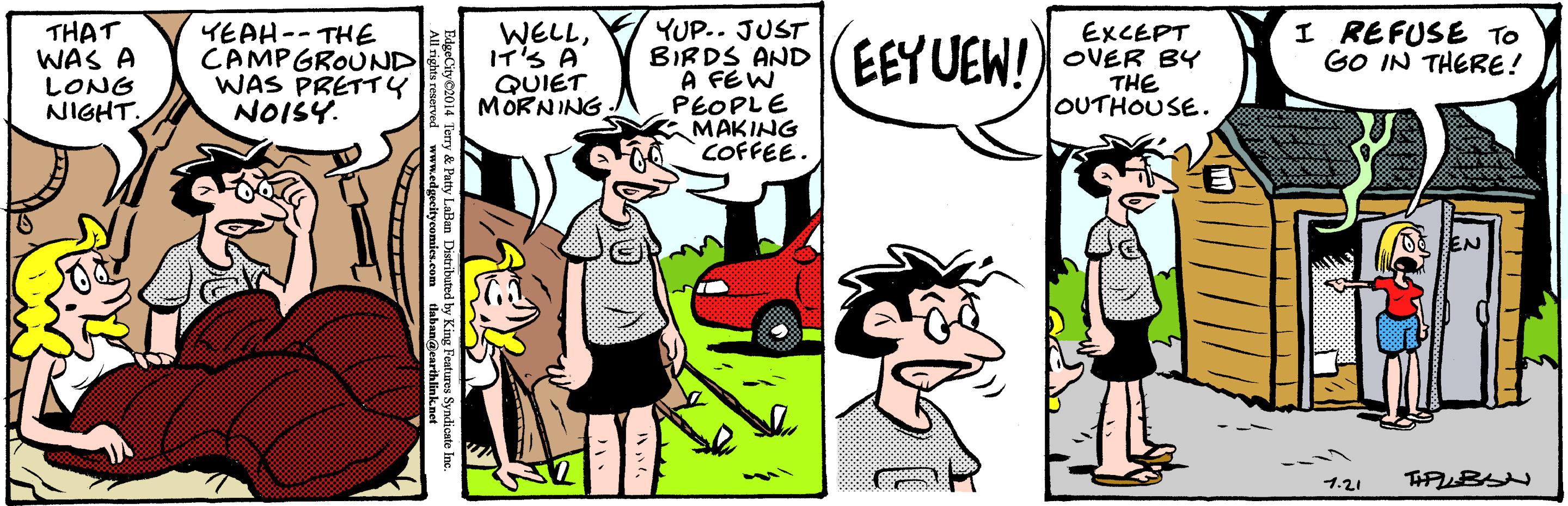 Illustration OCR: YUP.. JUST BIRDS AND A FEW PEOPLE MAKING COFFEE. THAT WAS A LONG NIGHT. YEAH-- THE CAMPGROUND WAS PRETTY NOISY. WELLIT'S A QUIET MORNING EEY UEW! EXCEPT OVER BY THE OUTHOUSE. I REFUSE To GO IN THERE! EN ?.21 eCtyto14 Terry & Patty LaBan Distributed by King Features Syndice YUP.. JUST BIRDS AND A FEW PEOPLE MAKING COFFEE. THAT WAS A LONG NIGHT. YEAH-- THE CAMPGROUND WAS PRETTY NOISY. WELLIT'S A QUIET MORNING EEY UEW! EXCEPT OVER BY THE OUTHOUSE. I REFUSE To GO IN THERE! EN ? .21 eCtyto14 Terry & Patty LaBan Distributed by King Features Syndice