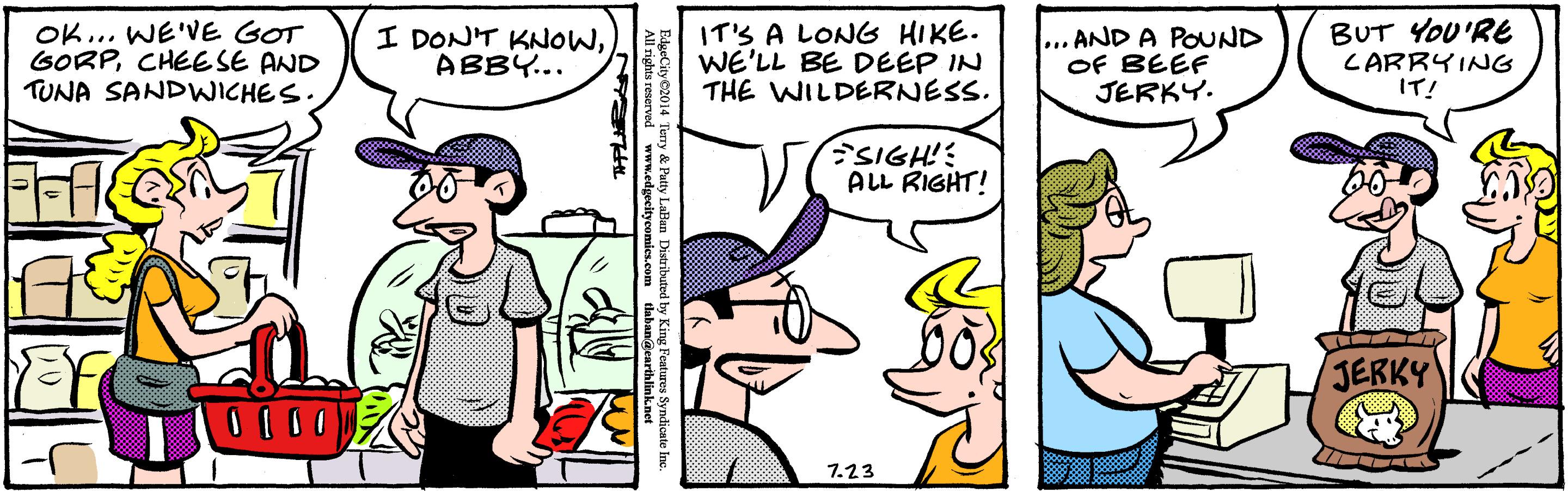 Mammal OCR: OK... WE'VE GOT GORPCHEESE AND TUNA SANDWICHES I DONT KNOWABBY... IT'S A LONG HIKE. WE'LL BE DEEP IN THE WILDERNESS. ... AND A POUND OF BEEF JERKY. BUT YOU'RE CARRYING IT! SIGH! ALL RIGHT! JERKY 7.23 EdgeCity C2014 Temry & Patty Lalian Ditrihed by King Fe OK... WE'VE GOT GORPCHEESE AND TUNA SANDWICHES I DONT KNOWABBY... IT'S A LONG HIKE. WE'LL BE DEEP IN THE WILDERNESS. ... AND A POUND OF BEEF JERKY. BUT YOU'RE CARRYING IT! SIGH! ALL RIGHT! JERKY 7.23 EdgeCity C2014 Temry & Patty Lalian Ditrihed by King Fe