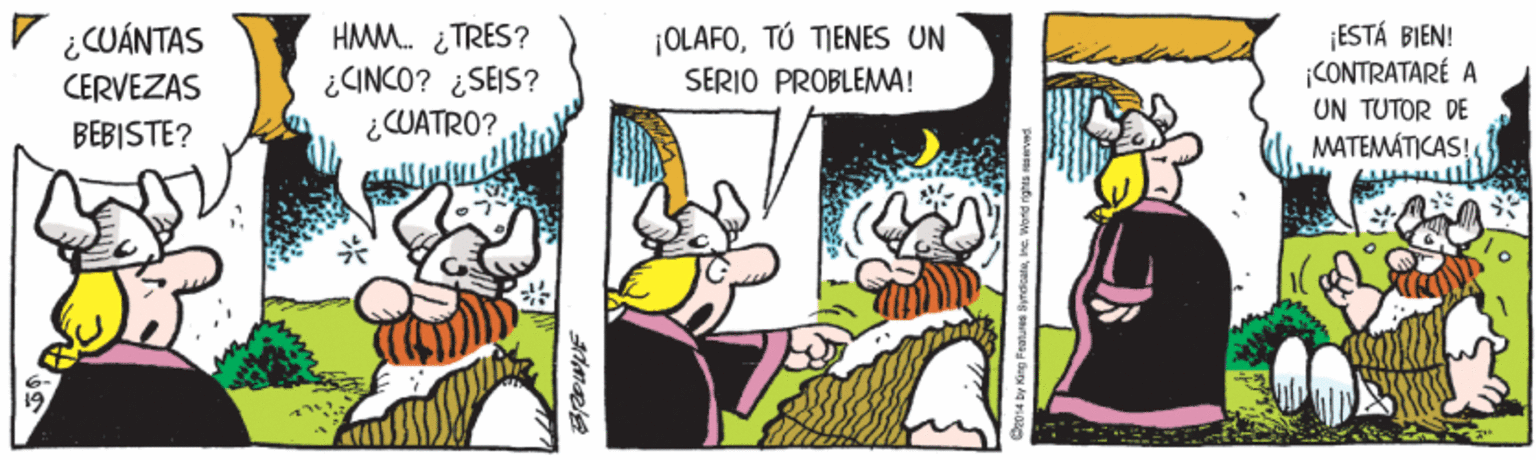 Humour OCR: V ¿CUÁNTAS HMM. ¿TRES? ¿CINCO? ¿SEIS? ¿CUATRO? ¡OLAFOTÚ TIENES UN SERIO PROBLEMA! ¡ESTÁ BIEN! CONTRATARÉ A CERVEZAS UN TUTOR DE BEBISTE? MATEMÁTICAS! V ¿CUÁNTAS HMM. ¿TRES? ¿CINCO? ¿SEIS? ¿CUATRO? ¡OLAFOTÚ TIENES UN SERIO PROBLEMA! ¡ESTÁ BIEN! CONTRATARÉ A CERVEZAS UN TUTOR DE BEBISTE? MATEMÁTICAS!
