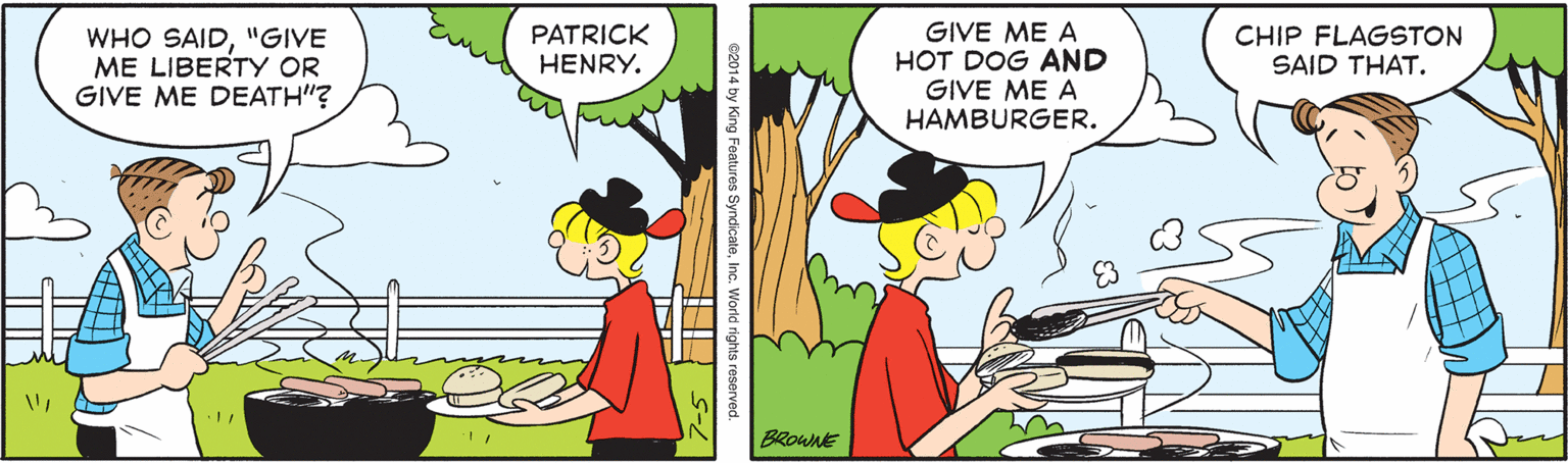 Font OCR: GIVE ME A HOT DOG AND GIVE ME A HAMBURGER. WHO SAID"GIVE ME LIBERTY OR GIVE ME DEATH"? PATRICK HENRY. CHIP FLAGSTON SAID THAT. BROWNE e2014 by King Features SyndicateInc. World rights reserved. GIVE ME A HOT DOG AND GIVE ME A HAMBURGER. WHO SAID"GIVE ME LIBERTY OR GIVE ME DEATH"? PATRICK HENRY. CHIP FLAGSTON SAID THAT. BROWNE e2014 by King Features SyndicateInc. World rights reserved.