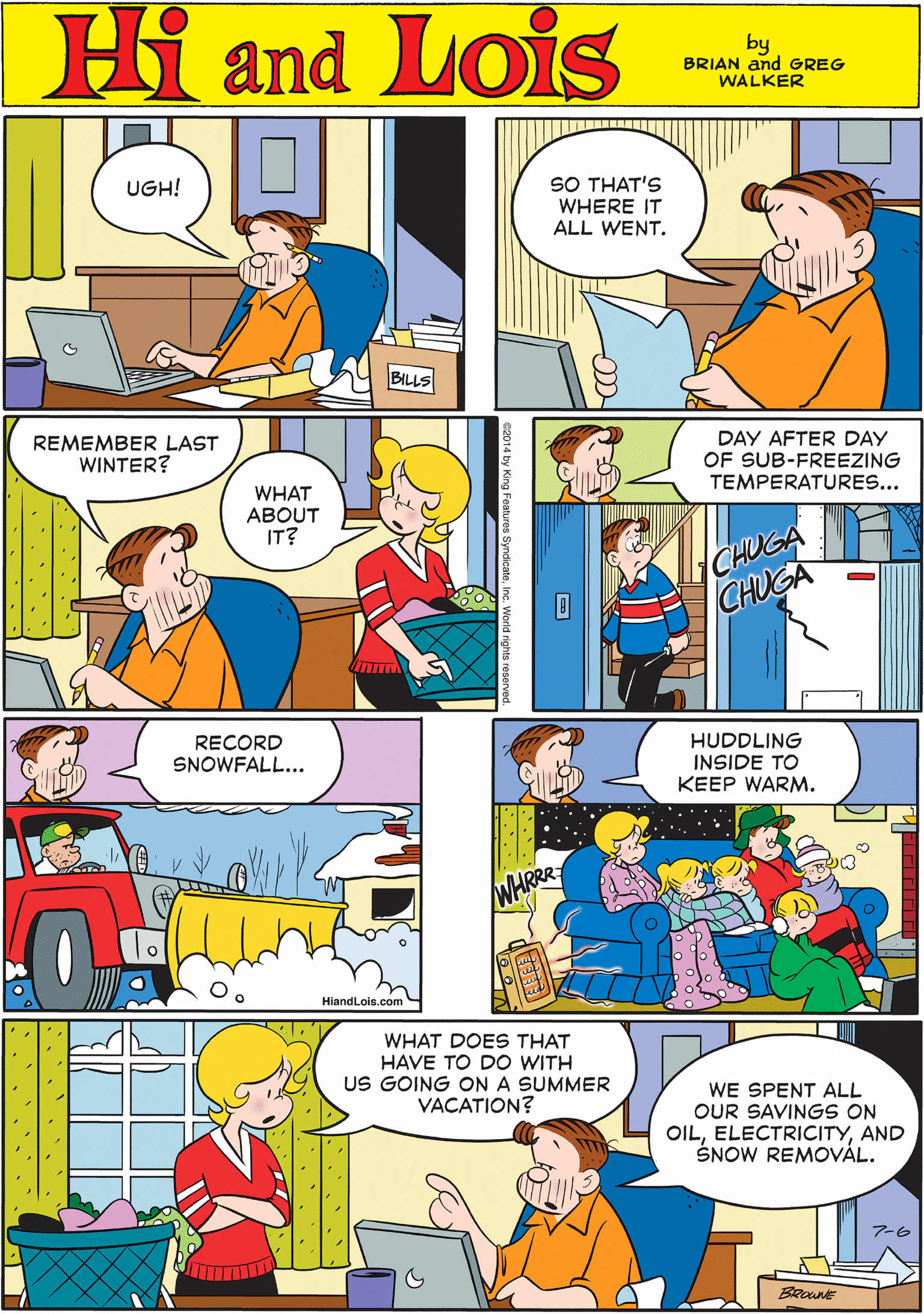 Font OCR: Hi Lois UGH! and SO THAT'S WHERE IT ALL WENT. by BRIAN and GREG WALKER BILLS REMEMBER LAST WINTER? DAY AFTER DAY OF SUB-FREEZING TEMPERATURES... RECORD SNOWFALL... WHAT ABOUT IT? CHUGA CHUGA HiandLois.com HUDDLING INSIDE TO KEEP WARM. WHAT DOES THAT HAVE TO DO WITH US GOING ON A SUMMER VACATION? WE SPENT ALL OUR SAVINGS ON OILAND SNOW REMOVÁL. WHRRR ?-6 Hi Lois UGH! and SO THAT'S WHERE IT ALL WENT. by BRIAN and GREG WALKER BILLS REMEMBER LAST WINTER? DAY AFTER DAY OF SUB-FREEZING TEMPERATURES... RECORD SNOWFALL... WHAT ABOUT IT? CHUGA CHUGA HiandLois.com HUDDLING INSIDE TO KEEP WARM. WHAT DOES THAT HAVE TO DO WITH US GOING ON A SUMMER VACATION? WE SPENT ALL OUR SAVINGS ON OILAND SNOW REMOVÁL. WHRRR ? -6