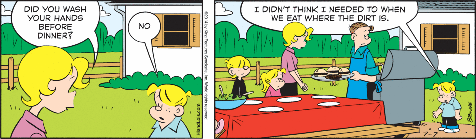 Line OCR: I DIDN'T THINK I NEEDED TO WHEN WE EAT WHERE THE DIRT IS. DID YOU WASH YOUR HANDS BEFORE DINNER? NO I DIDN'T THINK I NEEDED TO WHEN WE EAT WHERE THE DIRT IS. DID YOU WASH YOUR HANDS BEFORE DINNER? NO