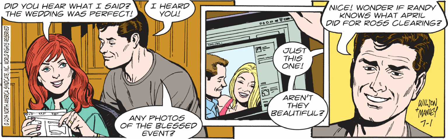 Comic book OCR: DID YOU HEAR WHAT I SAID? THE WEDDING WAS PERFECT! I HEARD YOU! NICE! WONDER IF RANDY KNOWS WHAT APRIL DID FOR ROSS CLEARING? JUST THIS ONE! AREN'T THEY BEAUTIFUL? WILION "NANEY ANY PHOTOS OF THE BLESSED EVENT? 7-1 B P04 NORTH AMERCA SINOCATENC. WORLD RIGHTG RESERVED DID YOU HEAR WHAT I SAID? THE WEDDING WAS PERFECT! I HEARD YOU! NICE! WONDER IF RANDY KNOWS WHAT APRIL DID FOR ROSS CLEARING? JUST THIS ONE! AREN'T THEY BEAUTIFUL? WILION "NANEY ANY PHOTOS OF THE BLESSED EVENT? 7-1 B P04 NORTH AMERCA SINOCATENC. WORLD RIGHTG RESERVED
